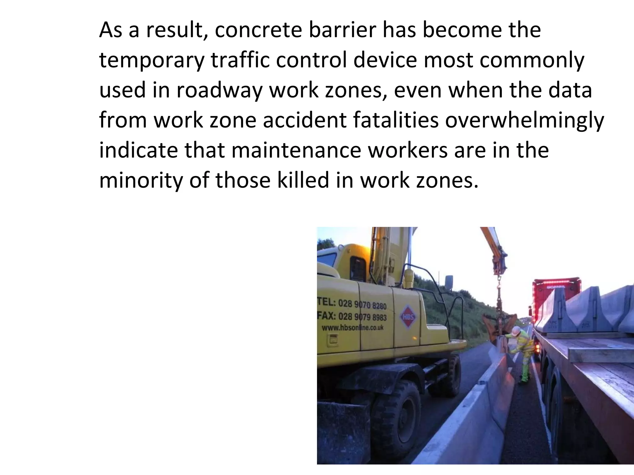 As a result, concrete barrier has become the temporary traffic control device most commonly used in roadway work zones, even when the data from work zone accident fatalities overwhelmingly indicate that maintenance workers are in the minority of those killed in work zones. 