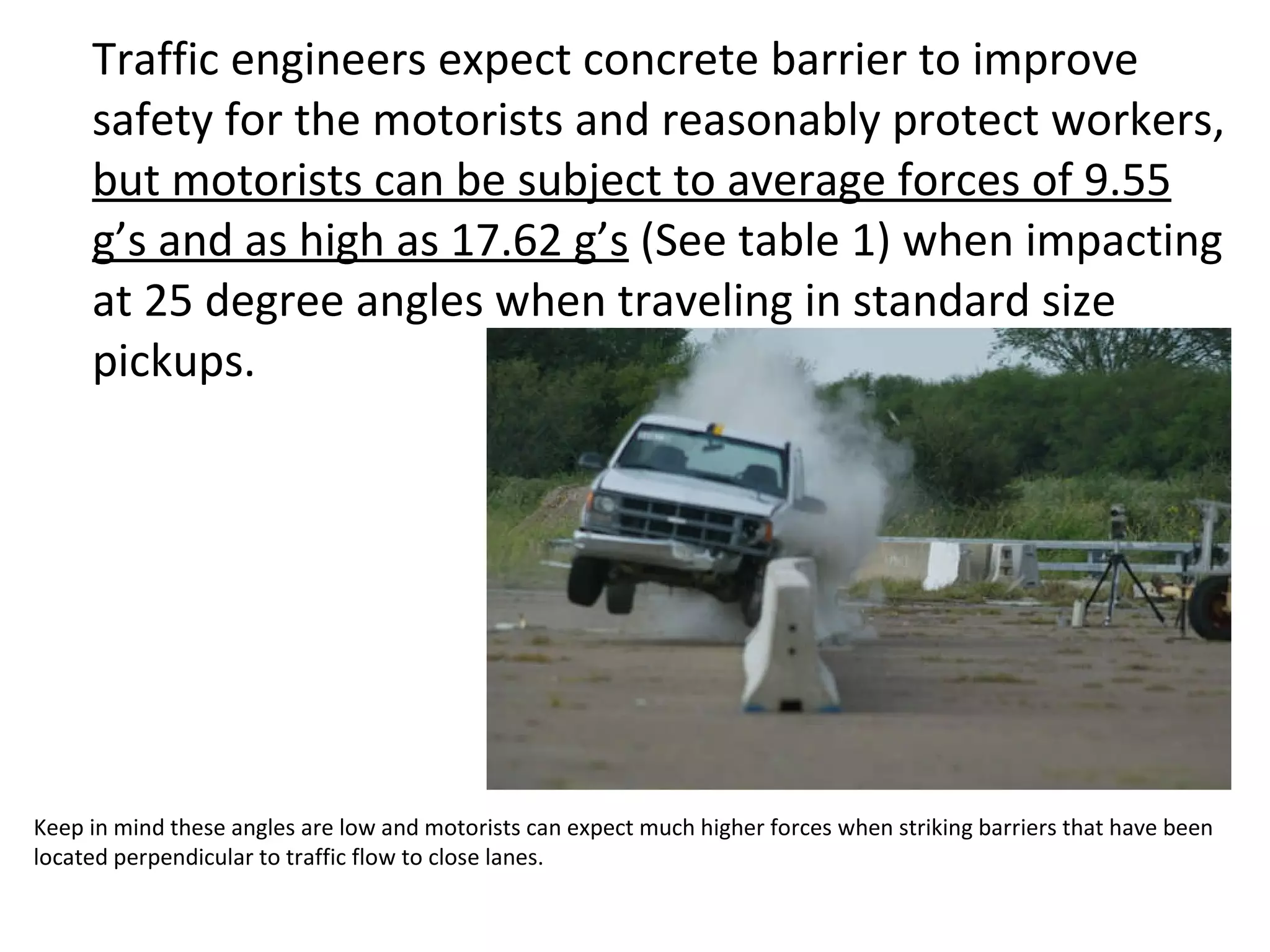 Traffic engineers expect concrete barrier to improve safety for the motorists and reasonably protect workers,  but motorists can be subject to average forces of 9.55 g’s and as high as 17.62 g’s  (See table 1) when impacting at 25 degree angles when traveling in standard size pickups.  Keep in mind these angles are low and motorists can expect much higher forces when striking barriers that have been located perpendicular to traffic flow to close lanes. 