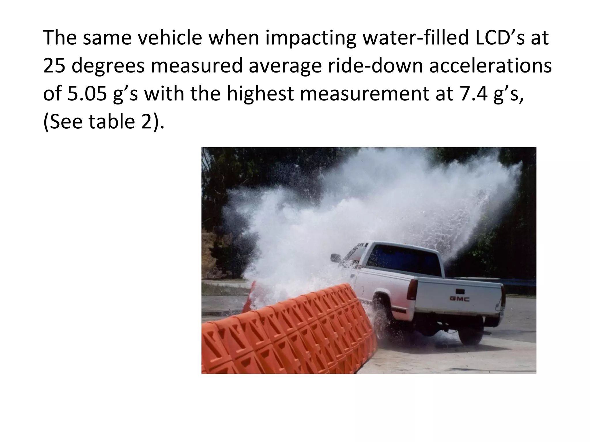 The same vehicle when impacting water-filled LCD’s at 25 degrees measured average ride-down accelerations of 5.05 g’s with the highest measurement at 7.4 g’s, (See table 2).  