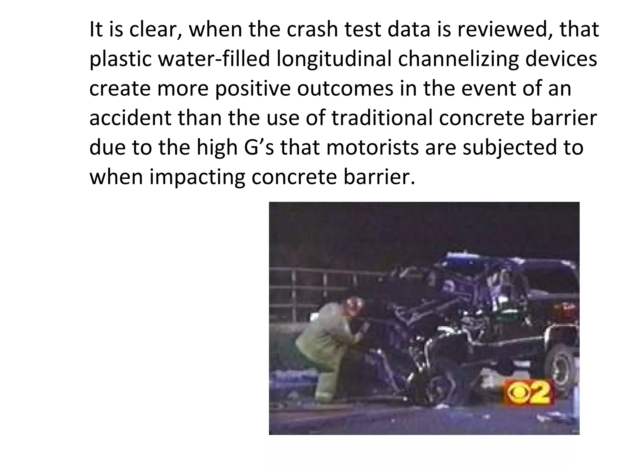 It is clear, when the crash test data is reviewed, that plastic water-filled longitudinal channelizing devices create more positive outcomes in the event of an accident than the use of traditional concrete barrier due to the high G’s that motorists are subjected to when impacting concrete barrier. 