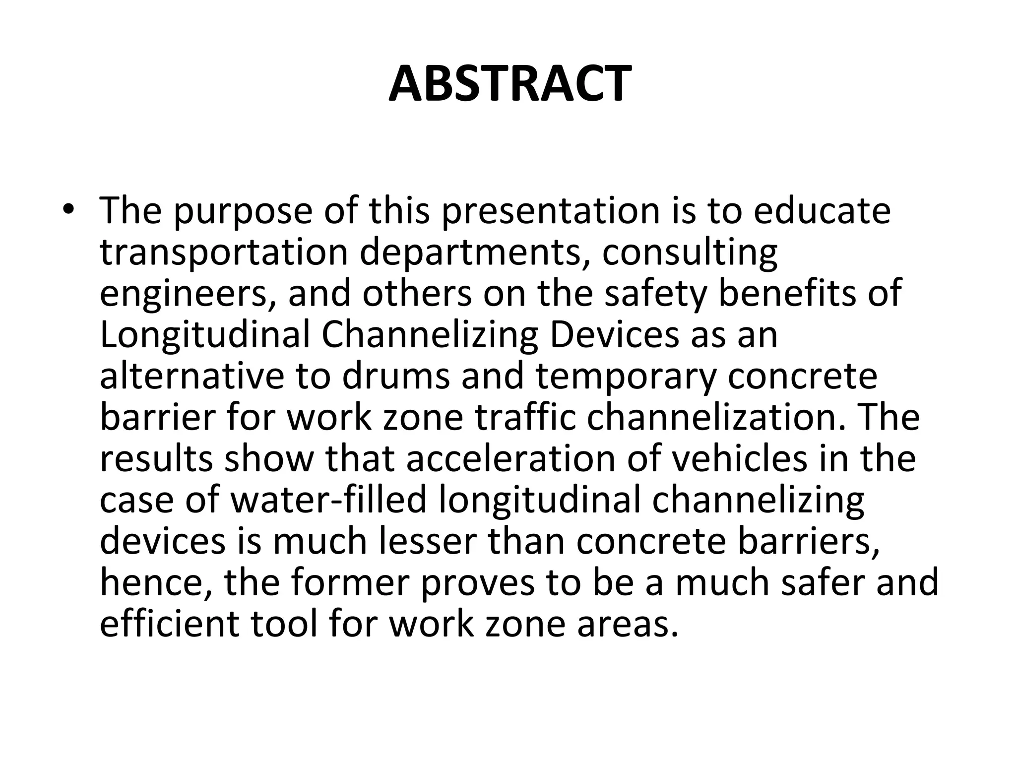 The purpose of this presentation is to educate transportation departments, consulting engineers, and others on the safety benefits of Longitudinal Channelizing Devices as an alternative to drums and temporary concrete barrier for work zone traffic channelization. The results show that acceleration of vehicles in the case of water-filled longitudinal channelizing devices is much lesser than concrete barriers, hence, the former proves to be a much safer and efficient tool for work zone areas. ABSTRACT   
