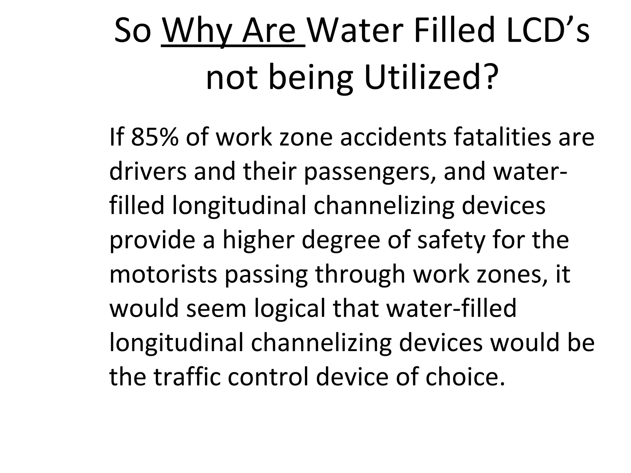 So  Why Are  Water Filled LCD’s not being Utilized? If 85% of work zone accidents fatalities are drivers and their passengers, and water-filled longitudinal channelizing devices provide a higher degree of safety for the motorists passing through work zones, it would seem logical that water-filled longitudinal channelizing devices would be the traffic control device of choice. 