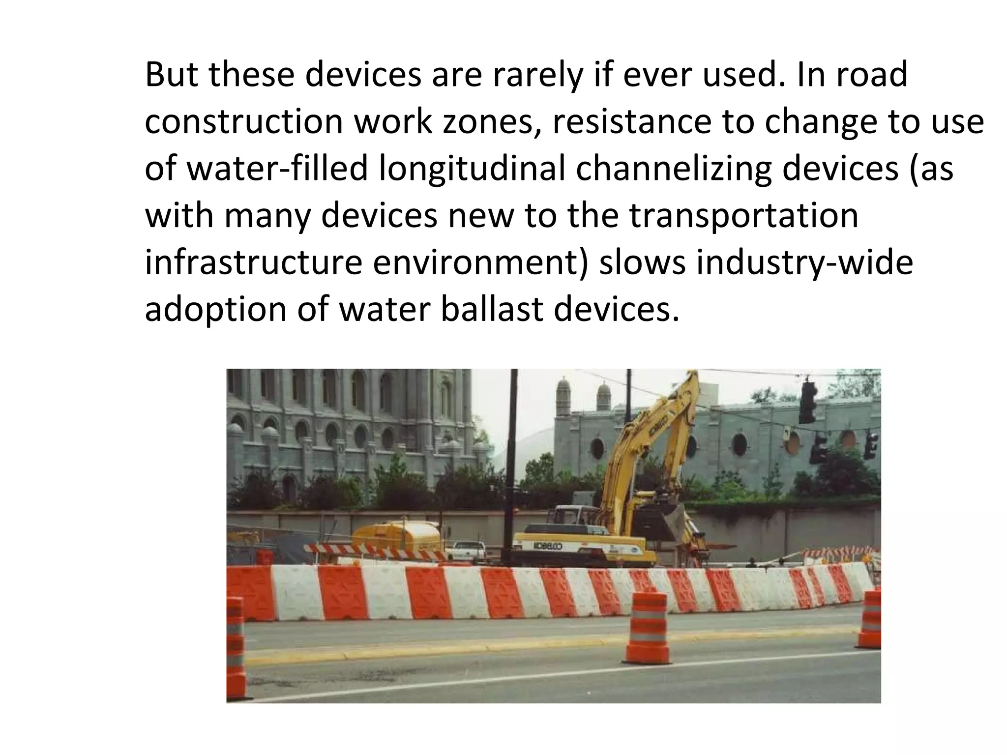 But these devices are rarely if ever used. In road construction work zones, resistance to change to use of water-filled longitudinal channelizing devices (as with many devices new to the transportation infrastructure environment) slows industry-wide adoption of water ballast devices. 