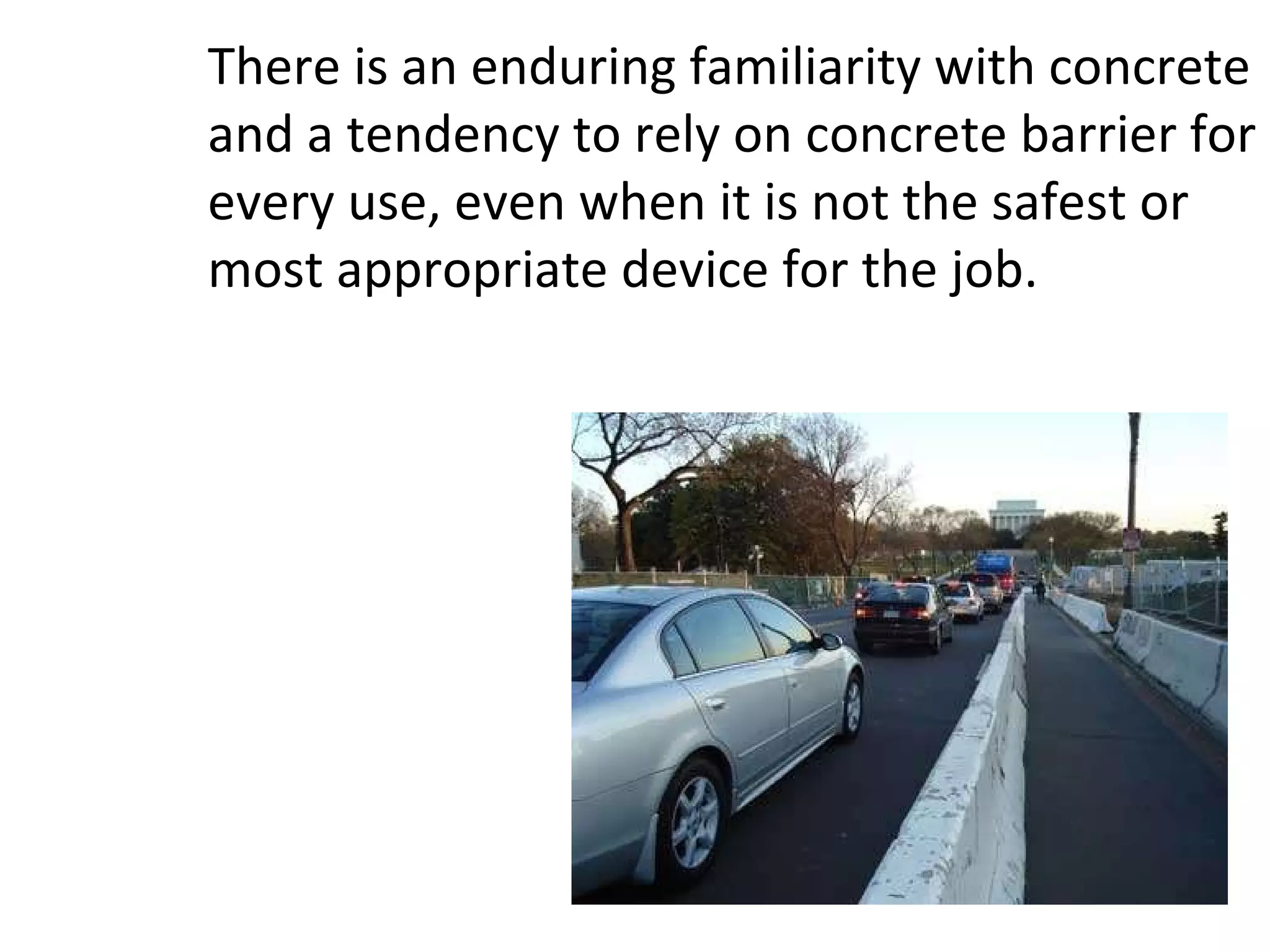 There is an enduring familiarity with concrete and a tendency to rely on concrete barrier for every use, even when it is not the safest or most appropriate device for the job.  