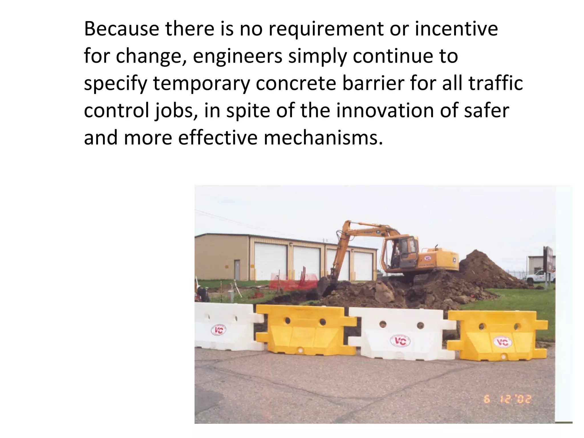 Because there is no requirement or incentive for change, engineers simply continue to specify temporary concrete barrier for all traffic control jobs, in spite of the innovation of safer and more effective mechanisms.  