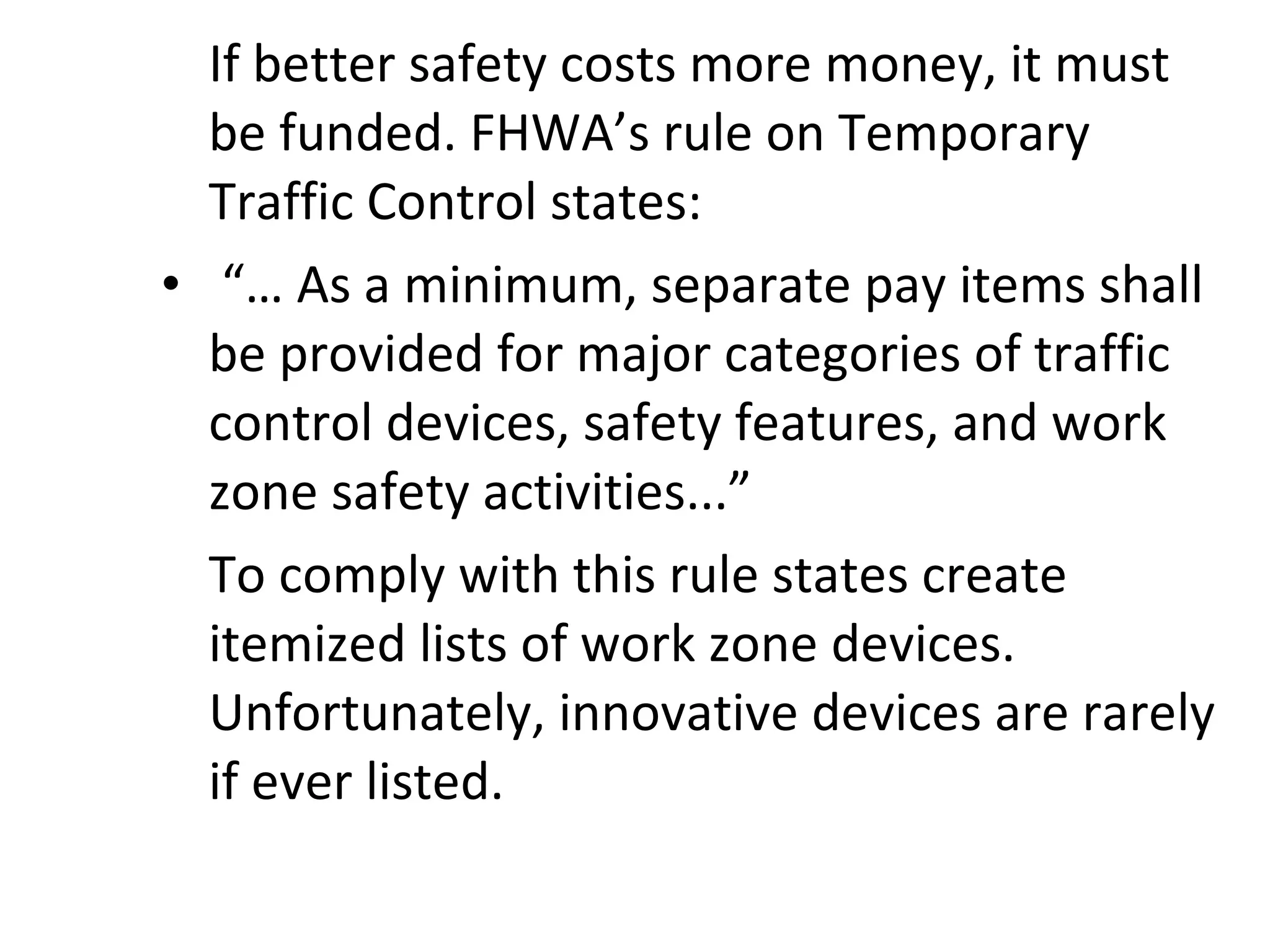 If better safety costs more money, it must be funded. FHWA’s rule on Temporary Traffic Control states:   “…  As a minimum, separate pay items shall be provided for major categories of traffic control devices, safety features, and work zone safety activities...” To comply with this rule states create itemized lists of work zone devices.  Unfortunately, innovative devices are rarely if ever listed. 