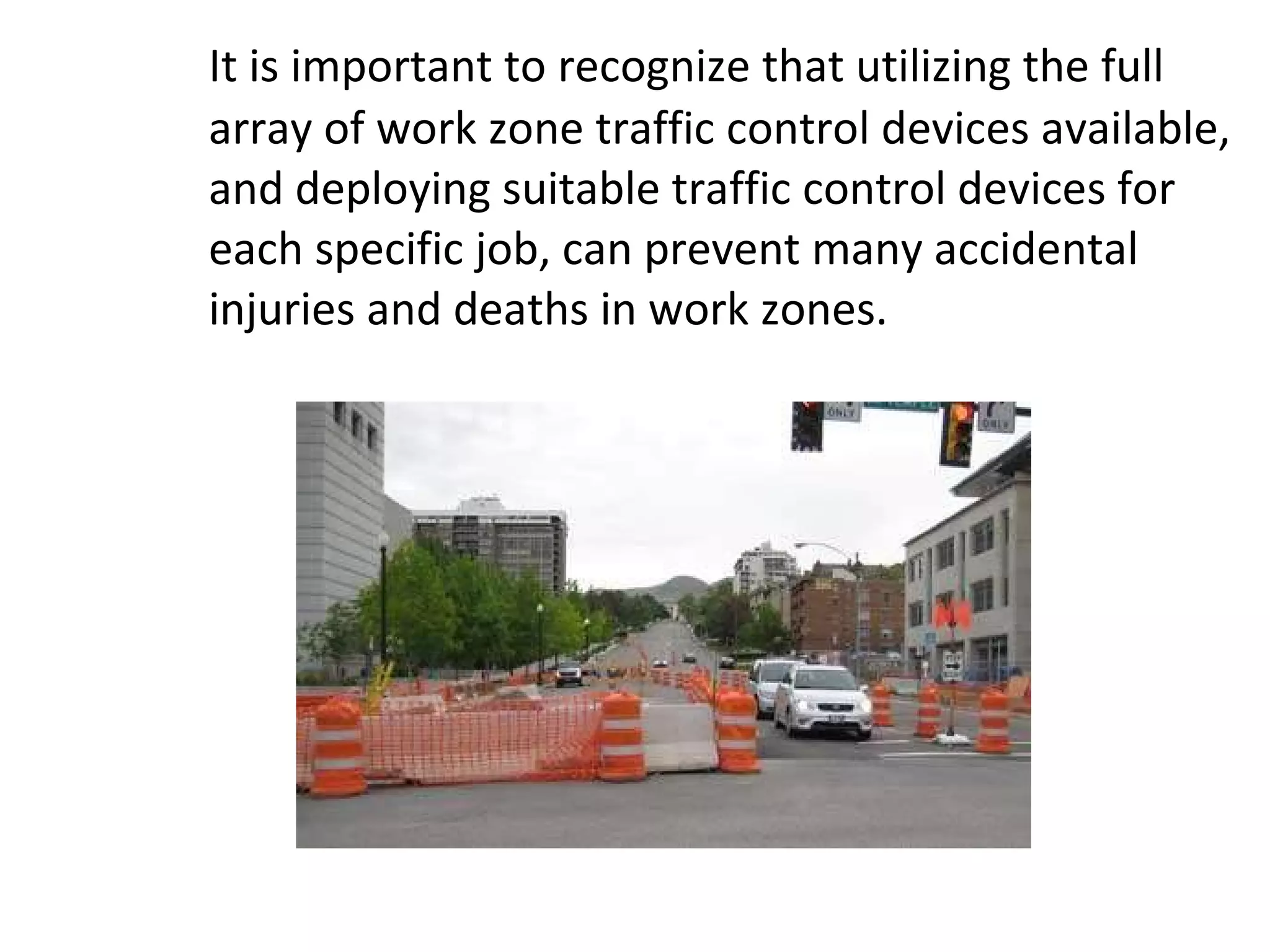 It is important to recognize that utilizing the full array of work zone traffic control devices available, and deploying suitable traffic control devices for each specific job, can prevent many accidental injuries and deaths in work zones.  