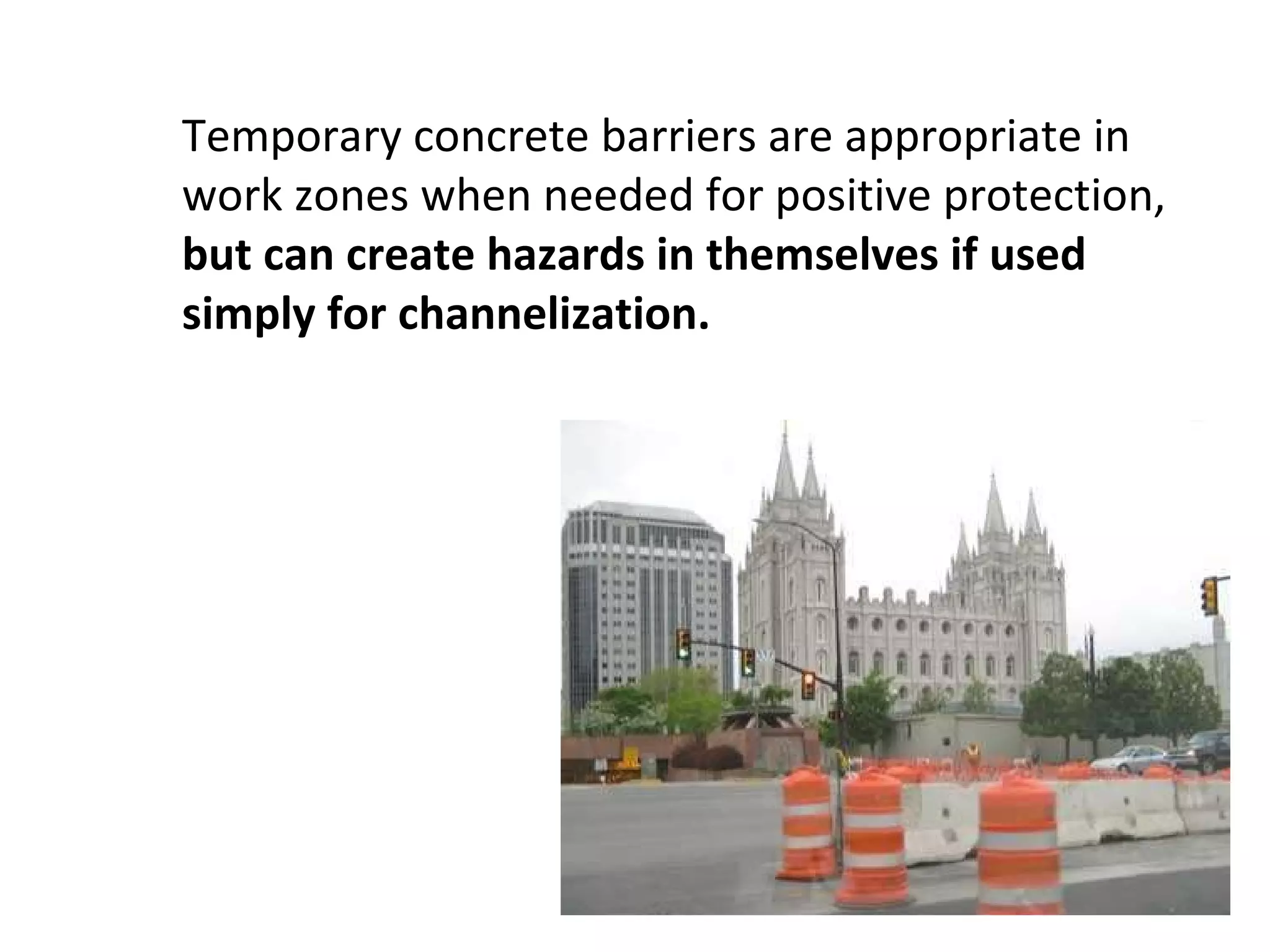 Temporary concrete barriers are appropriate in work zones when needed for positive protection,  but can create hazards in themselves if used simply for channelization.   