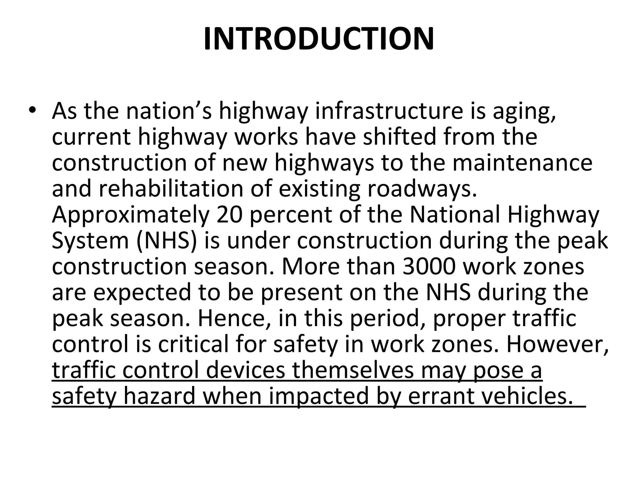 INTRODUCTION As the nation’s highway infrastructure is aging, current highway works have shifted from the construction of new highways to the maintenance and rehabilitation of existing roadways. Approximately 20 percent of the National Highway System (NHS) is under construction during the peak construction season. More than 3000 work zones are expected to be present on the NHS during the peak season. Hence, in this period, proper traffic control is critical for safety in work zones. However,  traffic control devices themselves may pose a safety hazard when impacted by errant vehicles.  