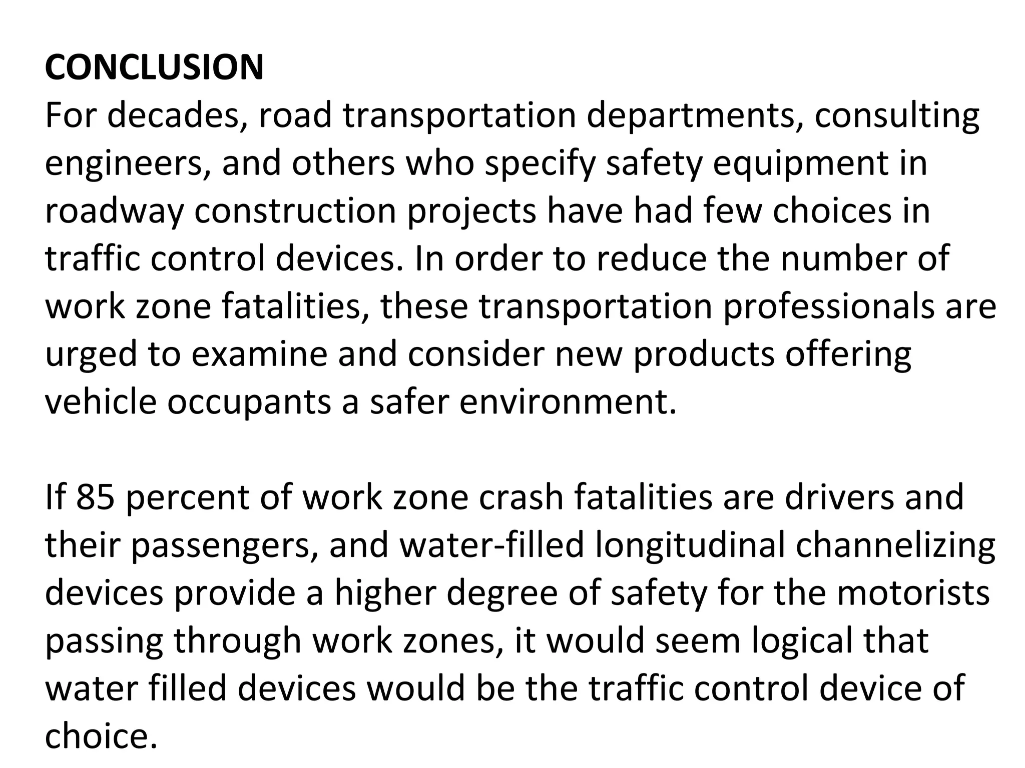 CONCLUSION For decades, road transportation departments, consulting engineers, and others who specify safety equipment in roadway construction projects have had few choices in traffic control devices. In order to reduce the number of work zone fatalities, these transportation professionals are urged to examine and consider new products offering vehicle occupants a safer environment.  If 85 percent of work zone crash fatalities are drivers and their passengers, and water-filled longitudinal channelizing devices provide a higher degree of safety for the motorists passing through work zones, it would seem logical that water filled devices would be the traffic control device of choice.  
