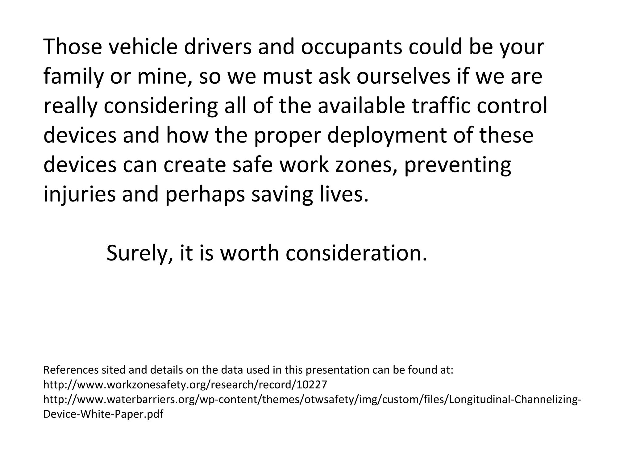 Those vehicle drivers and occupants could be your family or mine, so we must ask ourselves if we are really considering all of the available traffic control devices and how the proper deployment of these devices can create safe work zones, preventing injuries and perhaps saving lives.  Surely, it is worth consideration. References sited and details on the data used in this presentation can be found at: http://www.workzonesafety.org/research/record/10227  http://www.waterbarriers.org/wp-content/themes/otwsafety/img/custom/files/Longitudinal-Channelizing-Device-White-Paper.pdf 