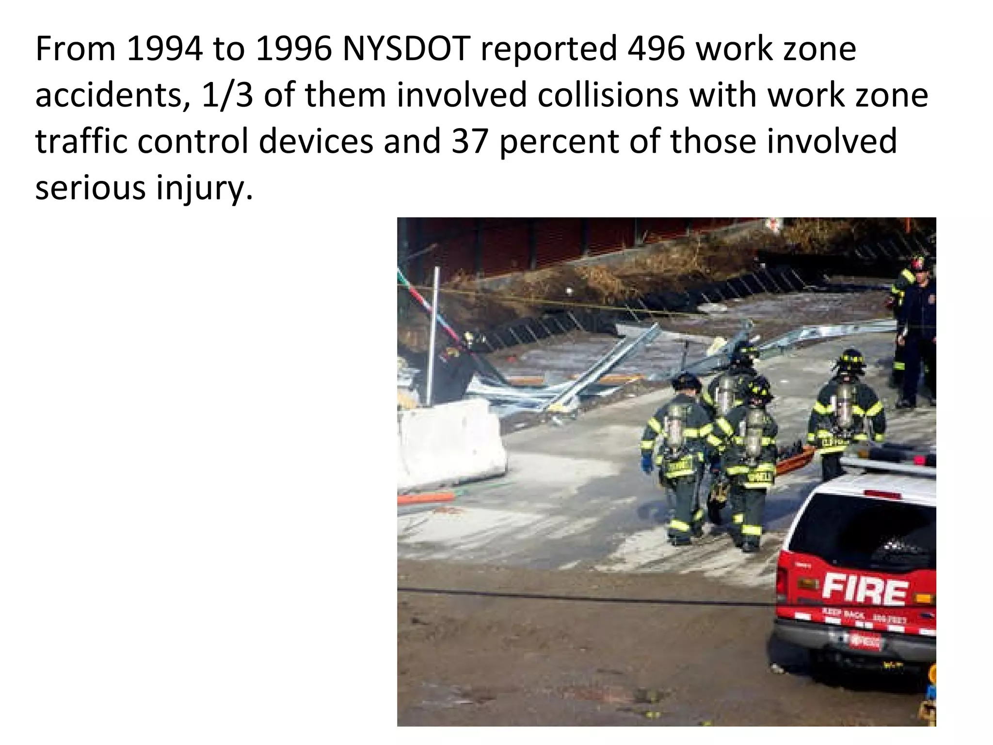 From 1994 to 1996 NYSDOT reported 496 work zone accidents, 1/3 of them involved collisions with work zone traffic control devices and 37 percent of those involved serious injury. 
