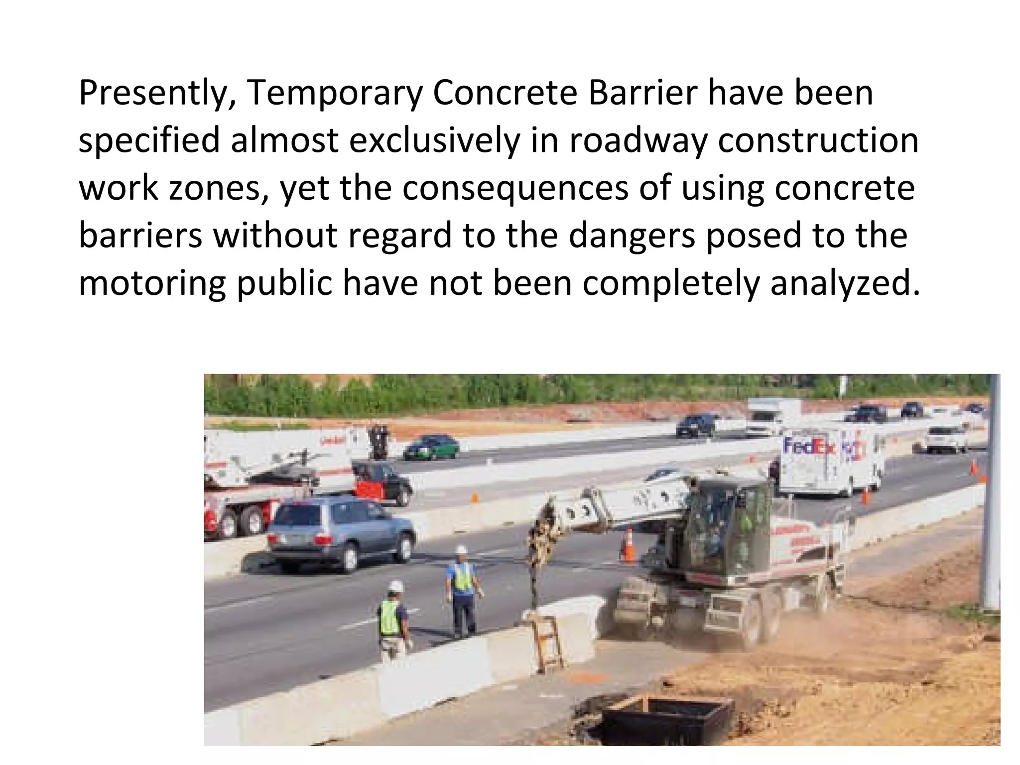 Presently, Temporary Concrete Barrier have been specified almost exclusively in roadway construction work zones, yet the consequences of using concrete barriers without regard to the dangers posed to the motoring public have not been completely analyzed. 