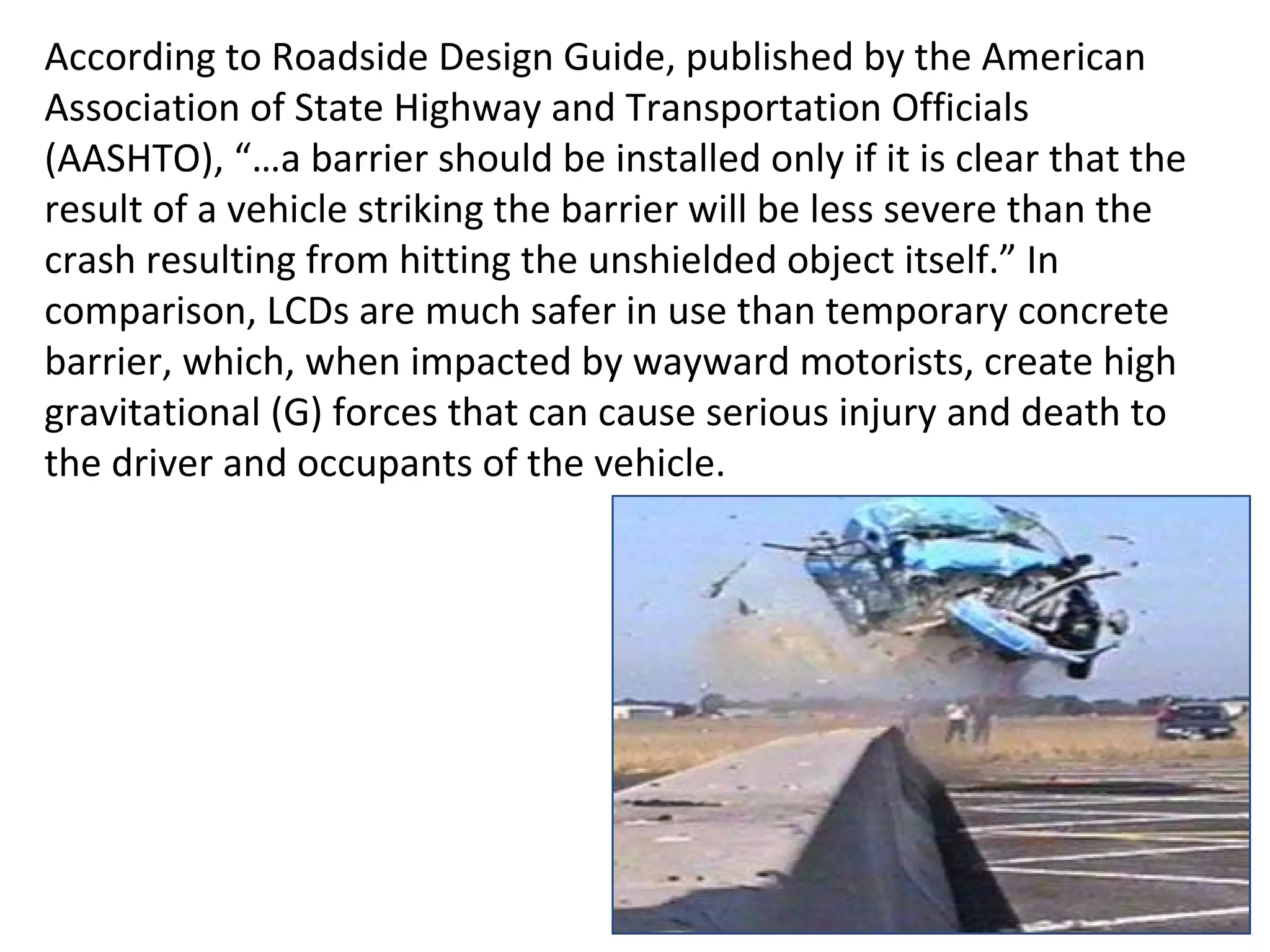 According to Roadside Design Guide, published by the American Association of State Highway and Transportation Officials (AASHTO), “…a barrier should be installed only if it is clear that the result of a vehicle striking the barrier will be less severe than the crash resulting from hitting the unshielded object itself.” In comparison, LCDs are much safer in use than temporary concrete barrier, which, when impacted by wayward motorists, create high gravitational (G) forces that can cause serious injury and death to the driver and occupants of the vehicle.  
