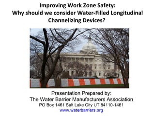 Improving Work Zone Safety:
Why should we consider Water-Filled Longitudinal
            Channelizing Devices?


                           




              Presentation Prepared by:
      The Water Barrier Manufacturers Association
         PO Box 1461 Salt Lake City UT 84110-1461
                  www.waterbarriers.org
 