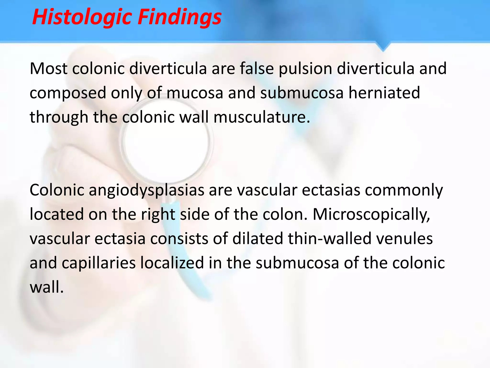 Histologic Findings

Most colonic diverticula are false pulsion diverticula and
composed only of mucosa and submucosa herniated
through the colonic wall musculature.


Colonic angiodysplasias are vascular ectasias commonly
located on the right side of the colon. Microscopically,
vascular ectasia consists of dilated thin-walled venules
and capillaries localized in the submucosa of the colonic
wall.
 