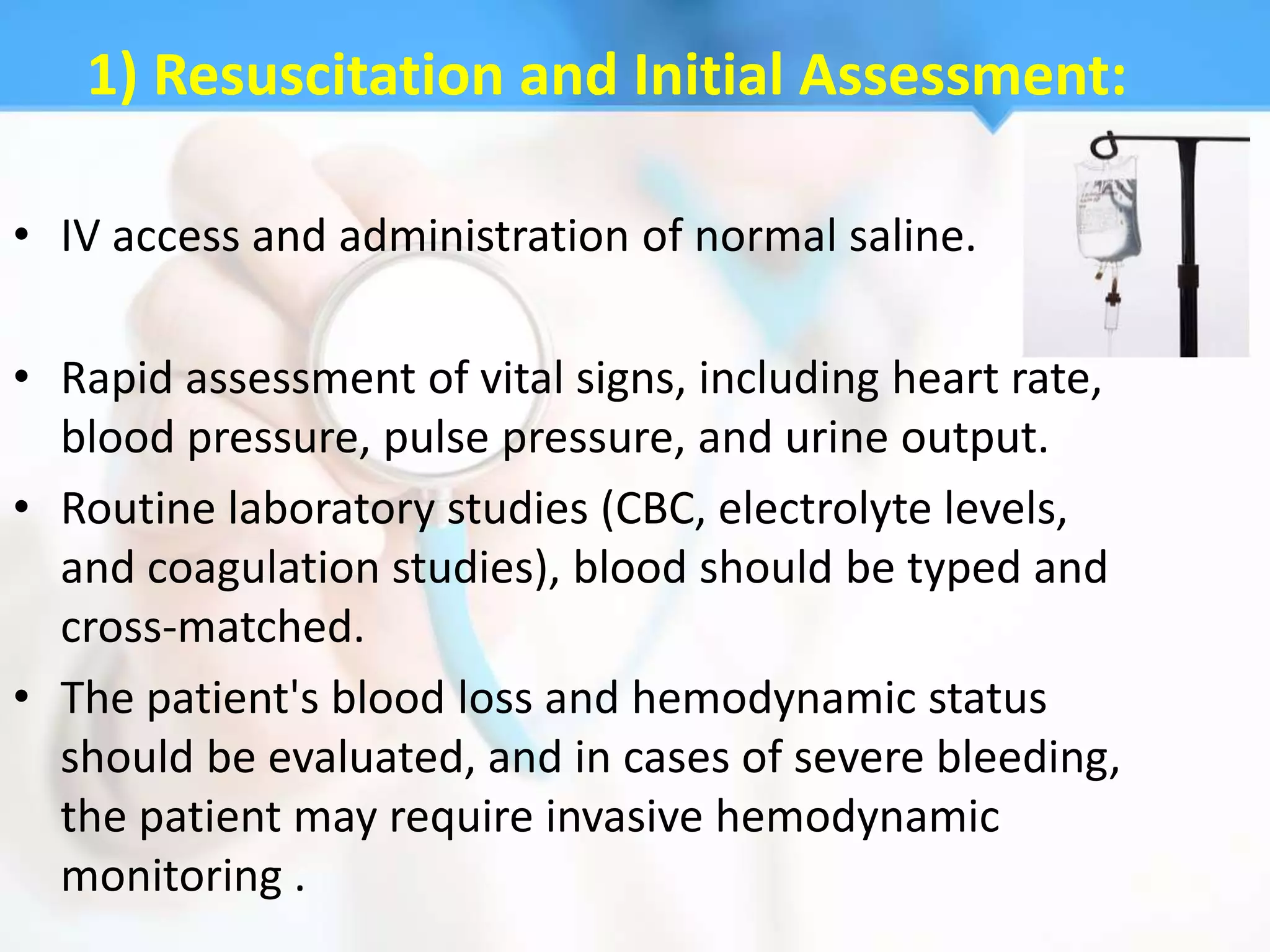 1) Resuscitation and Initial Assessment:

• IV access and administration of normal saline.

• Rapid assessment of vital signs, including heart rate,
  blood pressure, pulse pressure, and urine output.
• Routine laboratory studies (CBC, electrolyte levels,
  and coagulation studies), blood should be typed and
  cross-matched.
• The patient's blood loss and hemodynamic status
  should be evaluated, and in cases of severe bleeding,
  the patient may require invasive hemodynamic
  monitoring .
 