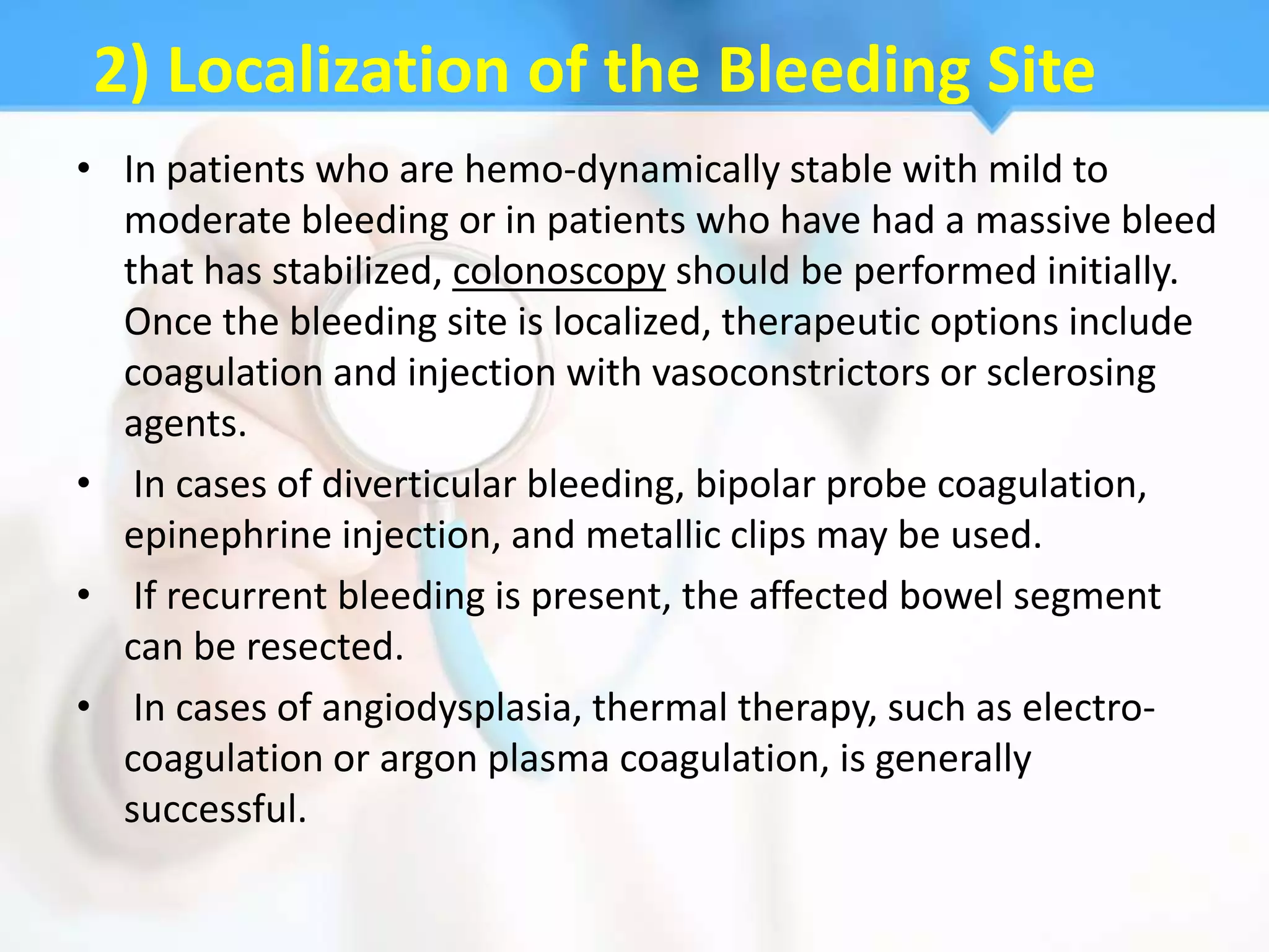 2) Localization of the Bleeding Site
• In patients who are hemo-dynamically stable with mild to
  moderate bleeding or in patients who have had a massive bleed
  that has stabilized, colonoscopy should be performed initially.
  Once the bleeding site is localized, therapeutic options include
  coagulation and injection with vasoconstrictors or sclerosing
  agents.
• In cases of diverticular bleeding, bipolar probe coagulation,
  epinephrine injection, and metallic clips may be used.
• If recurrent bleeding is present, the affected bowel segment
  can be resected.
• In cases of angiodysplasia, thermal therapy, such as electro-
  coagulation or argon plasma coagulation, is generally
  successful.
 
