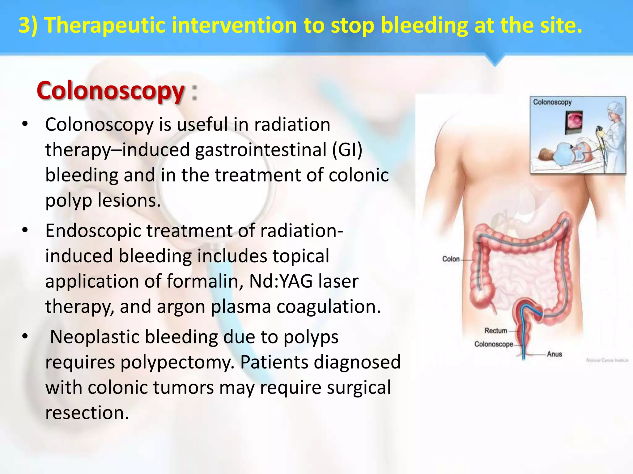 3) Therapeutic intervention to stop bleeding at the site.

 Colonoscopy
• Colonoscopy is useful in radiation
  therapy–induced gastrointestinal (GI)
  bleeding and in the treatment of colonic
  polyp lesions.
• Endoscopic treatment of radiation-
  induced bleeding includes topical
  application of formalin, Nd:YAG laser
  therapy, and argon plasma coagulation.
• Neoplastic bleeding due to polyps
  requires polypectomy. Patients diagnosed
  with colonic tumors may require surgical
  resection.
 