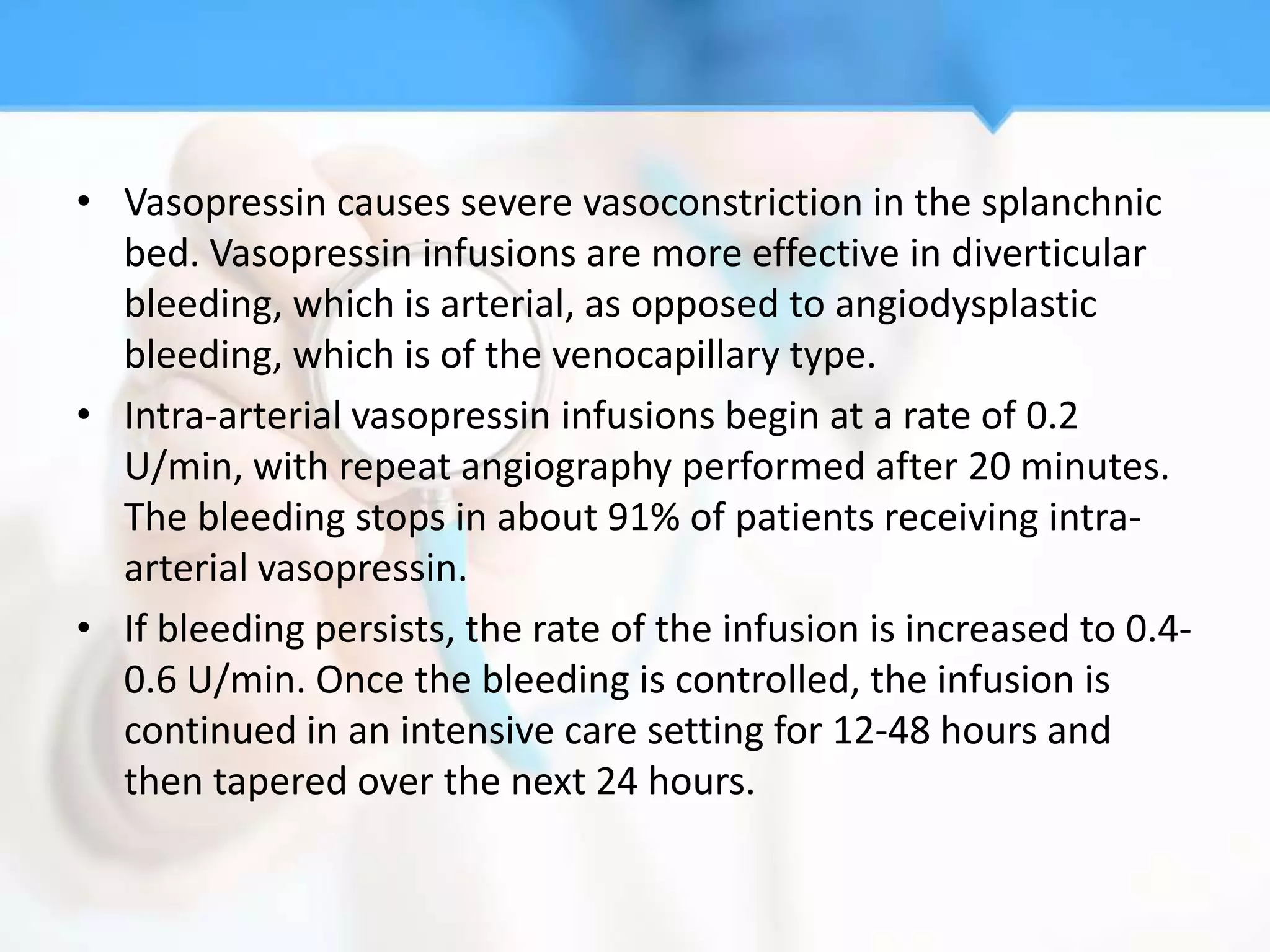 • Vasopressin causes severe vasoconstriction in the splanchnic
  bed. Vasopressin infusions are more effective in diverticular
  bleeding, which is arterial, as opposed to angiodysplastic
  bleeding, which is of the venocapillary type.
• Intra-arterial vasopressin infusions begin at a rate of 0.2
  U/min, with repeat angiography performed after 20 minutes.
  The bleeding stops in about 91% of patients receiving intra-
  arterial vasopressin.
• If bleeding persists, the rate of the infusion is increased to 0.4-
  0.6 U/min. Once the bleeding is controlled, the infusion is
  continued in an intensive care setting for 12-48 hours and
  then tapered over the next 24 hours.
 