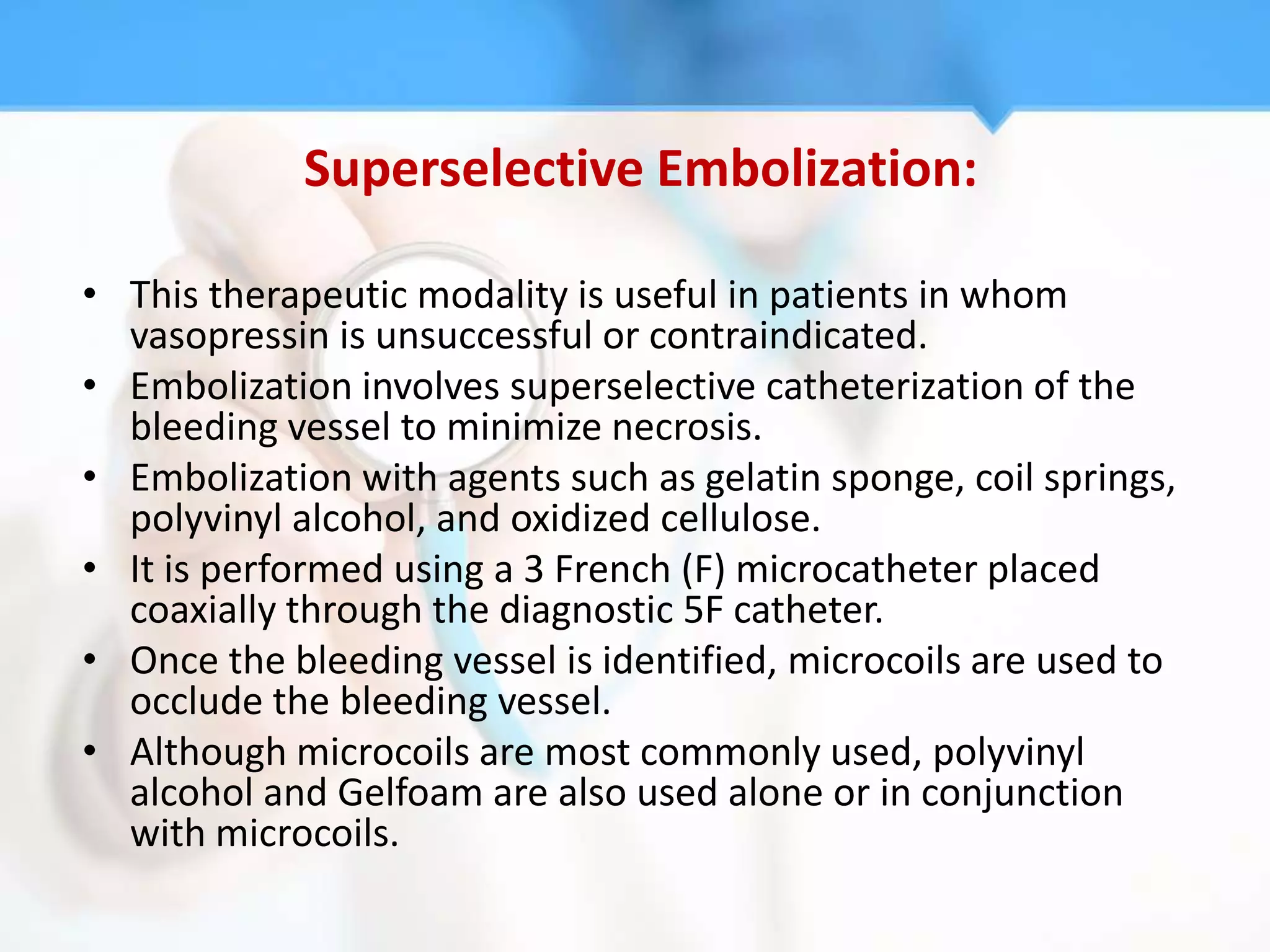 Superselective Embolization:

• This therapeutic modality is useful in patients in whom
  vasopressin is unsuccessful or contraindicated.
• Embolization involves superselective catheterization of the
  bleeding vessel to minimize necrosis.
• Embolization with agents such as gelatin sponge, coil springs,
  polyvinyl alcohol, and oxidized cellulose.
• It is performed using a 3 French (F) microcatheter placed
  coaxially through the diagnostic 5F catheter.
• Once the bleeding vessel is identified, microcoils are used to
  occlude the bleeding vessel.
• Although microcoils are most commonly used, polyvinyl
  alcohol and Gelfoam are also used alone or in conjunction
  with microcoils.
 
