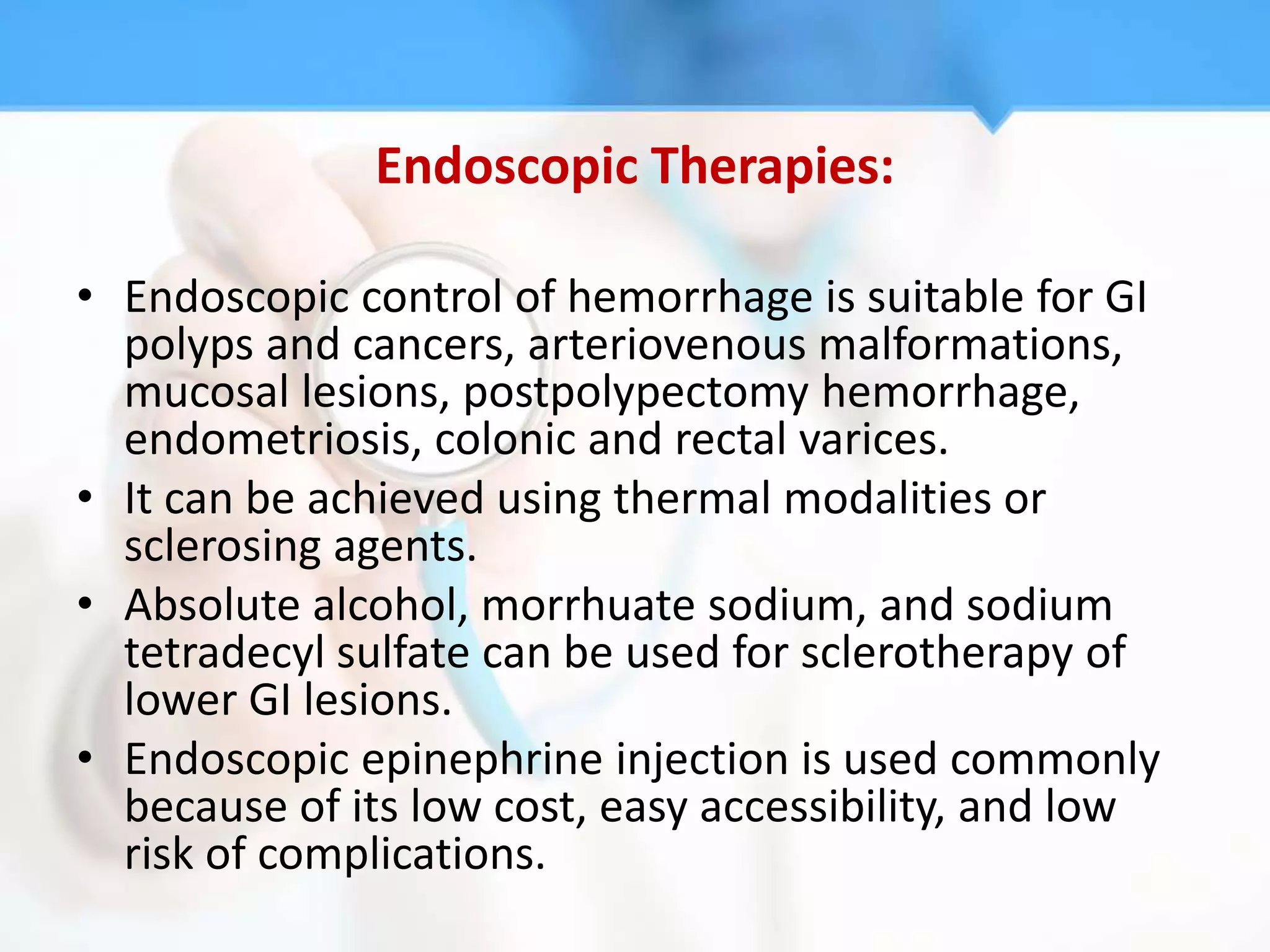 Endoscopic Therapies:

• Endoscopic control of hemorrhage is suitable for GI
  polyps and cancers, arteriovenous malformations,
  mucosal lesions, postpolypectomy hemorrhage,
  endometriosis, colonic and rectal varices.
• It can be achieved using thermal modalities or
  sclerosing agents.
• Absolute alcohol, morrhuate sodium, and sodium
  tetradecyl sulfate can be used for sclerotherapy of
  lower GI lesions.
• Endoscopic epinephrine injection is used commonly
  because of its low cost, easy accessibility, and low
  risk of complications.
 