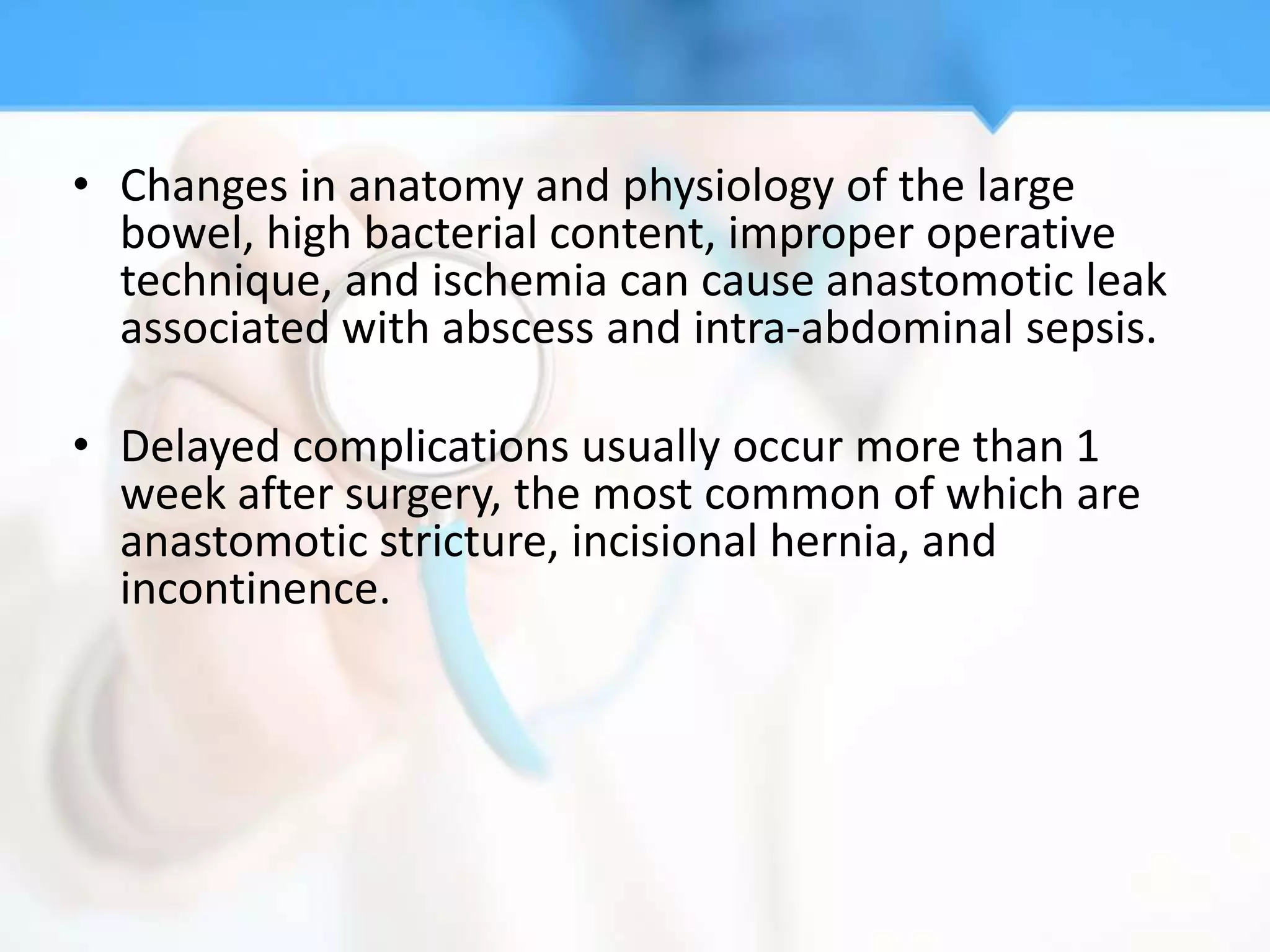 • Changes in anatomy and physiology of the large
  bowel, high bacterial content, improper operative
  technique, and ischemia can cause anastomotic leak
  associated with abscess and intra-abdominal sepsis.

• Delayed complications usually occur more than 1
  week after surgery, the most common of which are
  anastomotic stricture, incisional hernia, and
  incontinence.
 