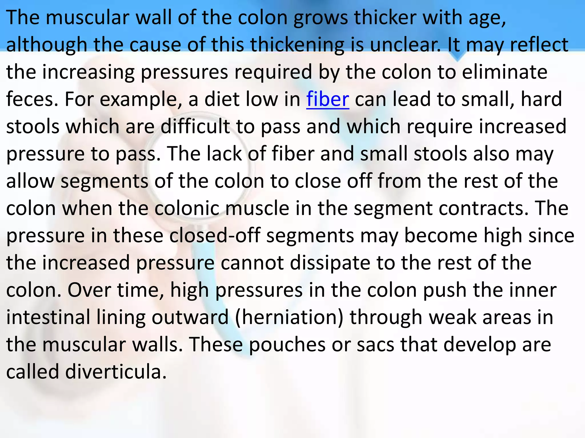 The muscular wall of the colon grows thicker with age,
although the cause of this thickening is unclear. It may reflect
the increasing pressures required by the colon to eliminate
feces. For example, a diet low in fiber can lead to small, hard
stools which are difficult to pass and which require increased
pressure to pass. The lack of fiber and small stools also may
allow segments of the colon to close off from the rest of the
colon when the colonic muscle in the segment contracts. The
pressure in these closed-off segments may become high since
the increased pressure cannot dissipate to the rest of the
colon. Over time, high pressures in the colon push the inner
intestinal lining outward (herniation) through weak areas in
the muscular walls. These pouches or sacs that develop are
called diverticula.
 