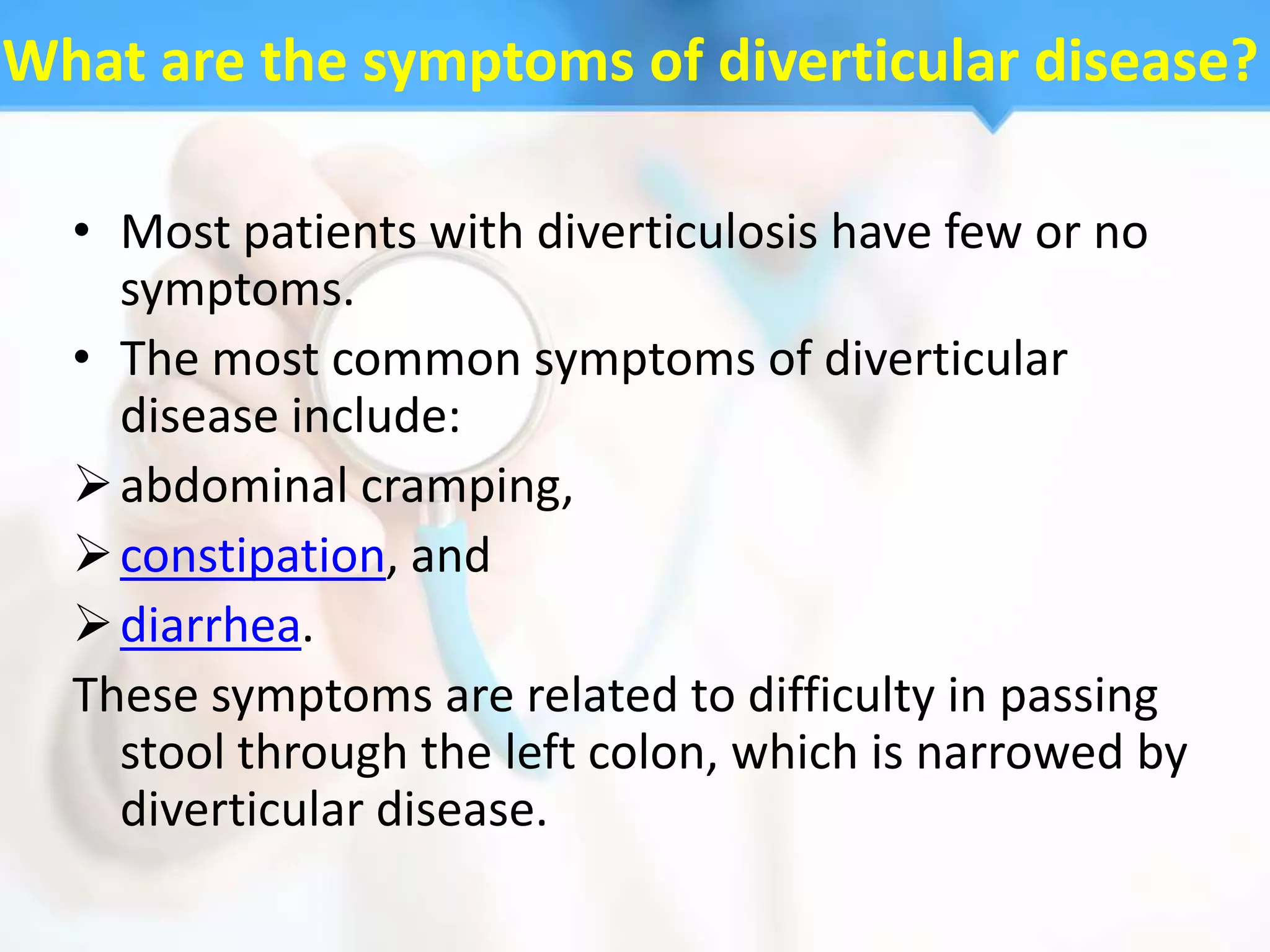 What are the symptoms of diverticular disease?

  • Most patients with diverticulosis have few or no
    symptoms.
  • The most common symptoms of diverticular
    disease include:
   abdominal cramping,
   constipation, and
   diarrhea.
  These symptoms are related to difficulty in passing
    stool through the left colon, which is narrowed by
    diverticular disease.
 