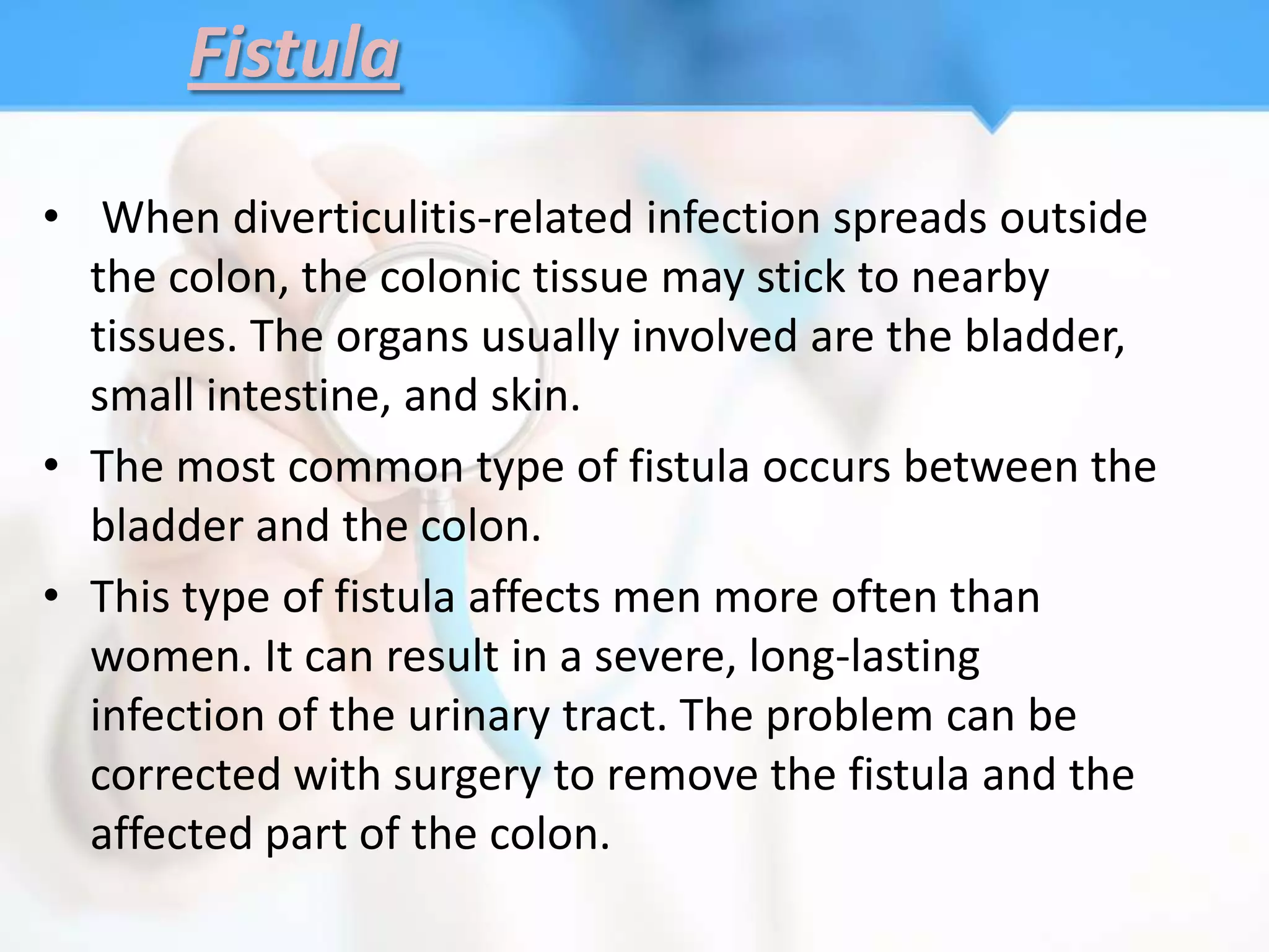 Fistula

• When diverticulitis-related infection spreads outside
  the colon, the colonic tissue may stick to nearby
  tissues. The organs usually involved are the bladder,
  small intestine, and skin.
• The most common type of fistula occurs between the
  bladder and the colon.
• This type of fistula affects men more often than
  women. It can result in a severe, long-lasting
  infection of the urinary tract. The problem can be
  corrected with surgery to remove the fistula and the
  affected part of the colon.
 