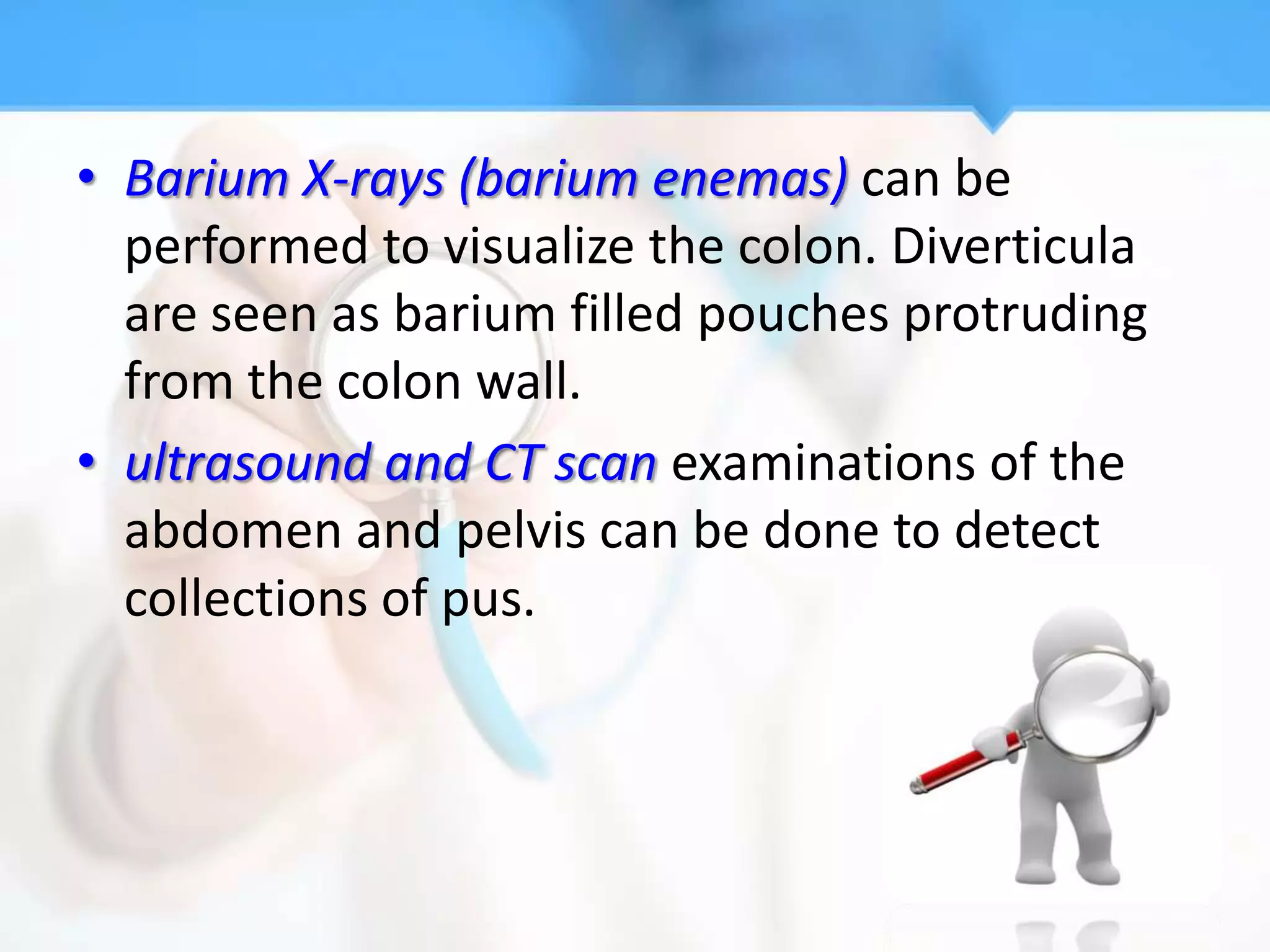 • Barium X-rays (barium enemas) can be
  performed to visualize the colon. Diverticula
  are seen as barium filled pouches protruding
  from the colon wall.
• ultrasound and CT scan examinations of the
  abdomen and pelvis can be done to detect
  collections of pus.
 