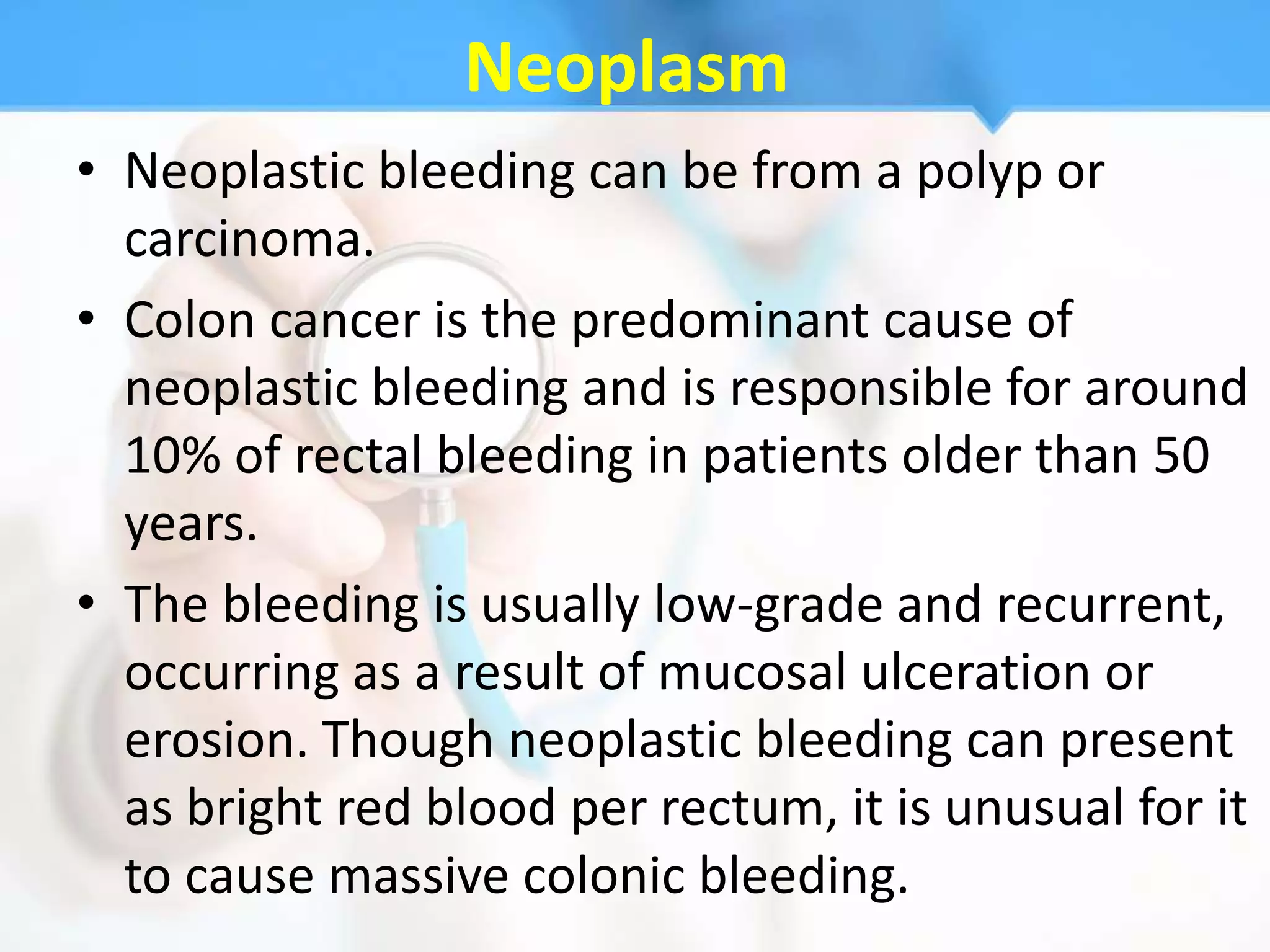 Neoplasm
• Neoplastic bleeding can be from a polyp or
  carcinoma.
• Colon cancer is the predominant cause of
  neoplastic bleeding and is responsible for around
  10% of rectal bleeding in patients older than 50
  years.
• The bleeding is usually low-grade and recurrent,
  occurring as a result of mucosal ulceration or
  erosion. Though neoplastic bleeding can present
  as bright red blood per rectum, it is unusual for it
  to cause massive colonic bleeding.
 