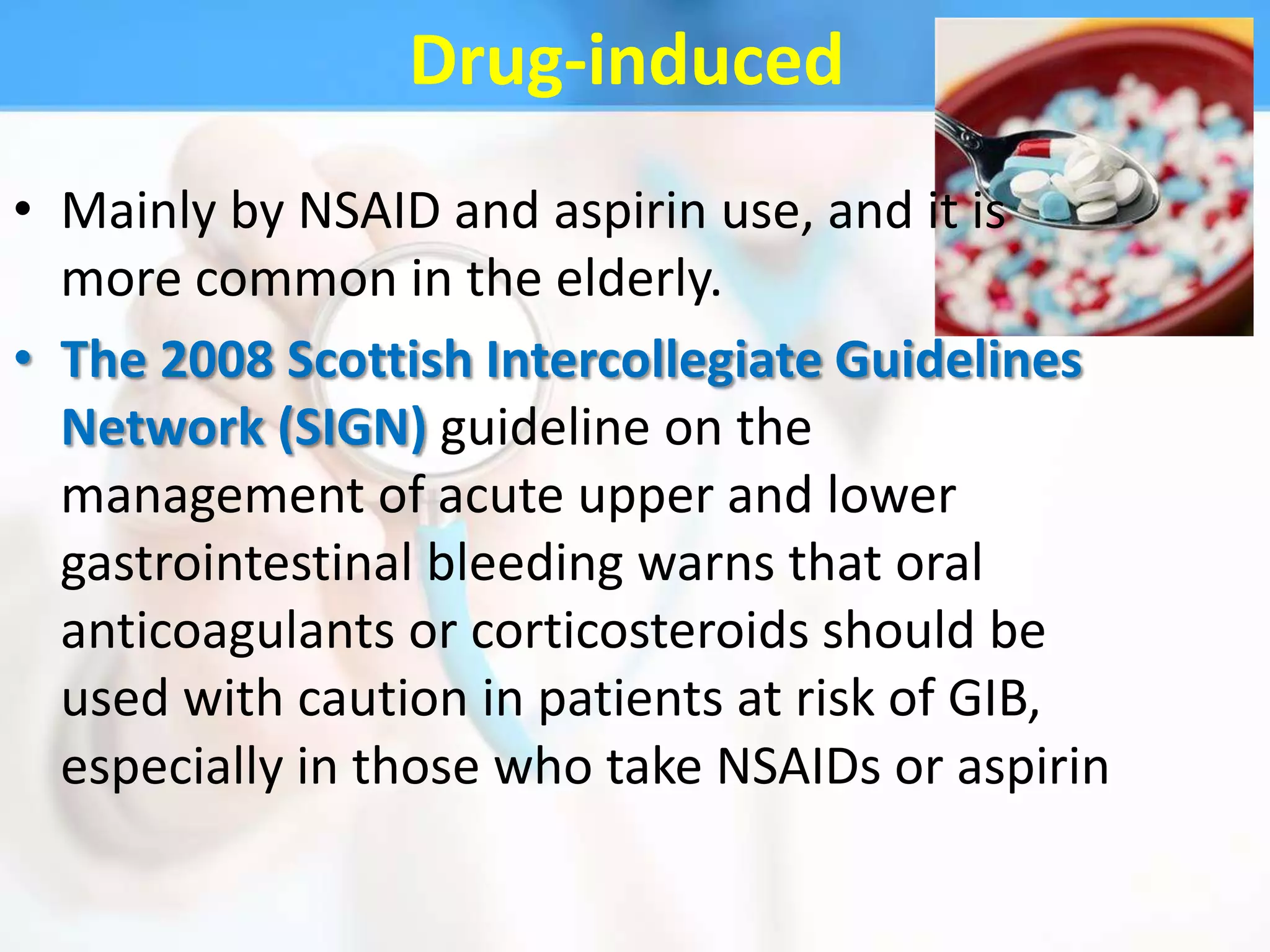 Drug-induced
• Mainly by NSAID and aspirin use, and it is
  more common in the elderly.
• The 2008 Scottish Intercollegiate Guidelines
  Network (SIGN) guideline on the
  management of acute upper and lower
  gastrointestinal bleeding warns that oral
  anticoagulants or corticosteroids should be
  used with caution in patients at risk of GIB,
  especially in those who take NSAIDs or aspirin
 
