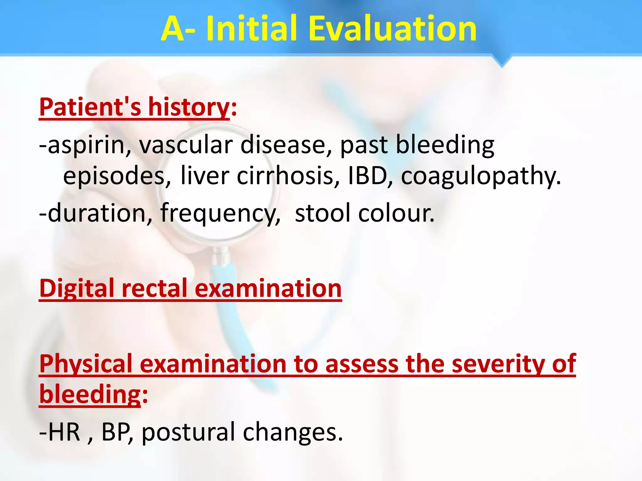 A- Initial Evaluation
Patient's history:
-aspirin, vascular disease, past bleeding
  episodes, liver cirrhosis, IBD, coagulopathy.
-duration, frequency, stool colour.

Digital rectal examination

Physical examination to assess the severity of
bleeding:
-HR , BP, postural changes.
 