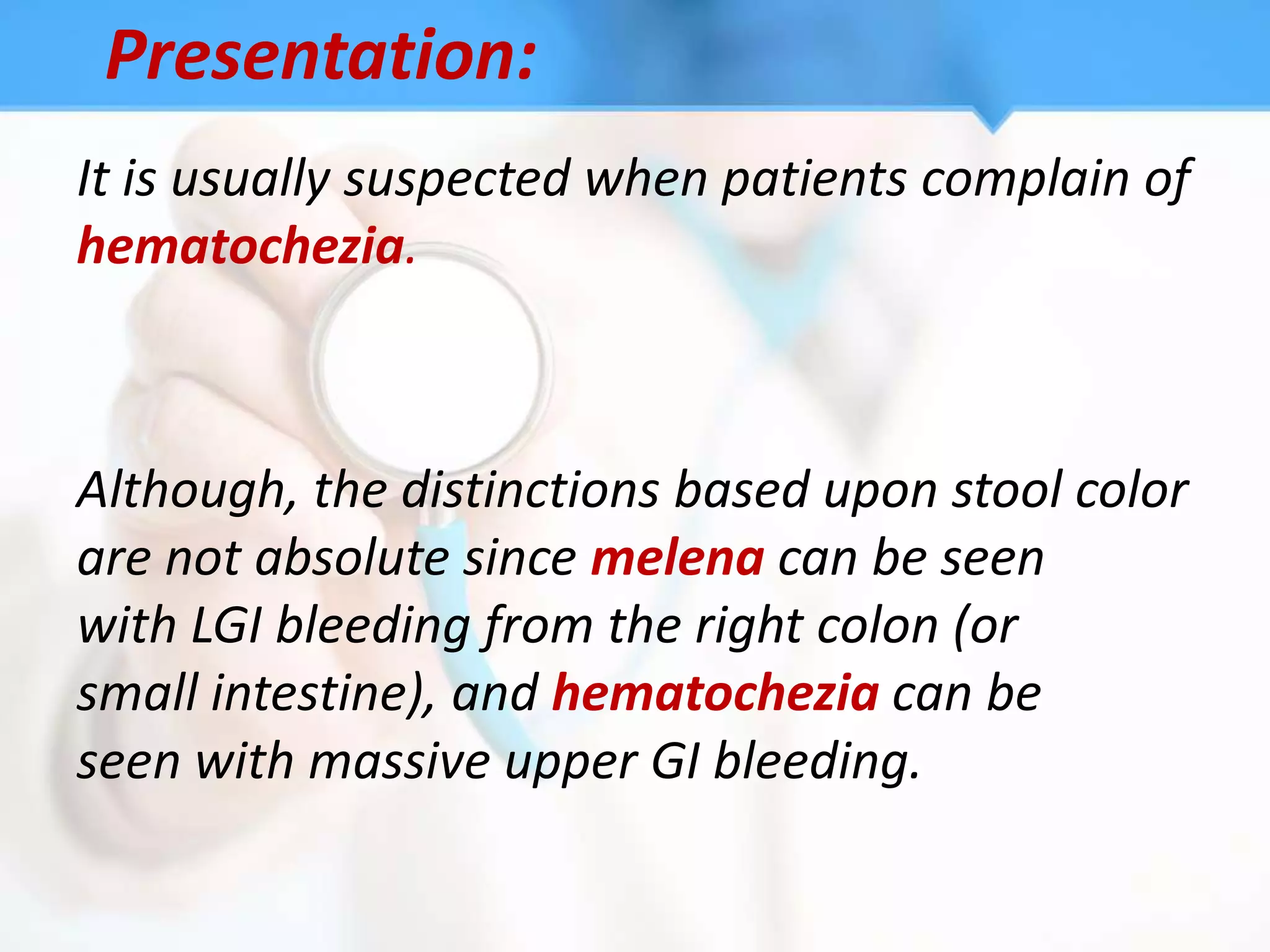 Presentation:
It is usually suspected when patients complain of
hematochezia.



Although, the distinctions based upon stool color
are not absolute since melena can be seen
with LGI bleeding from the right colon (or
small intestine), and hematochezia can be
seen with massive upper GI bleeding.
 