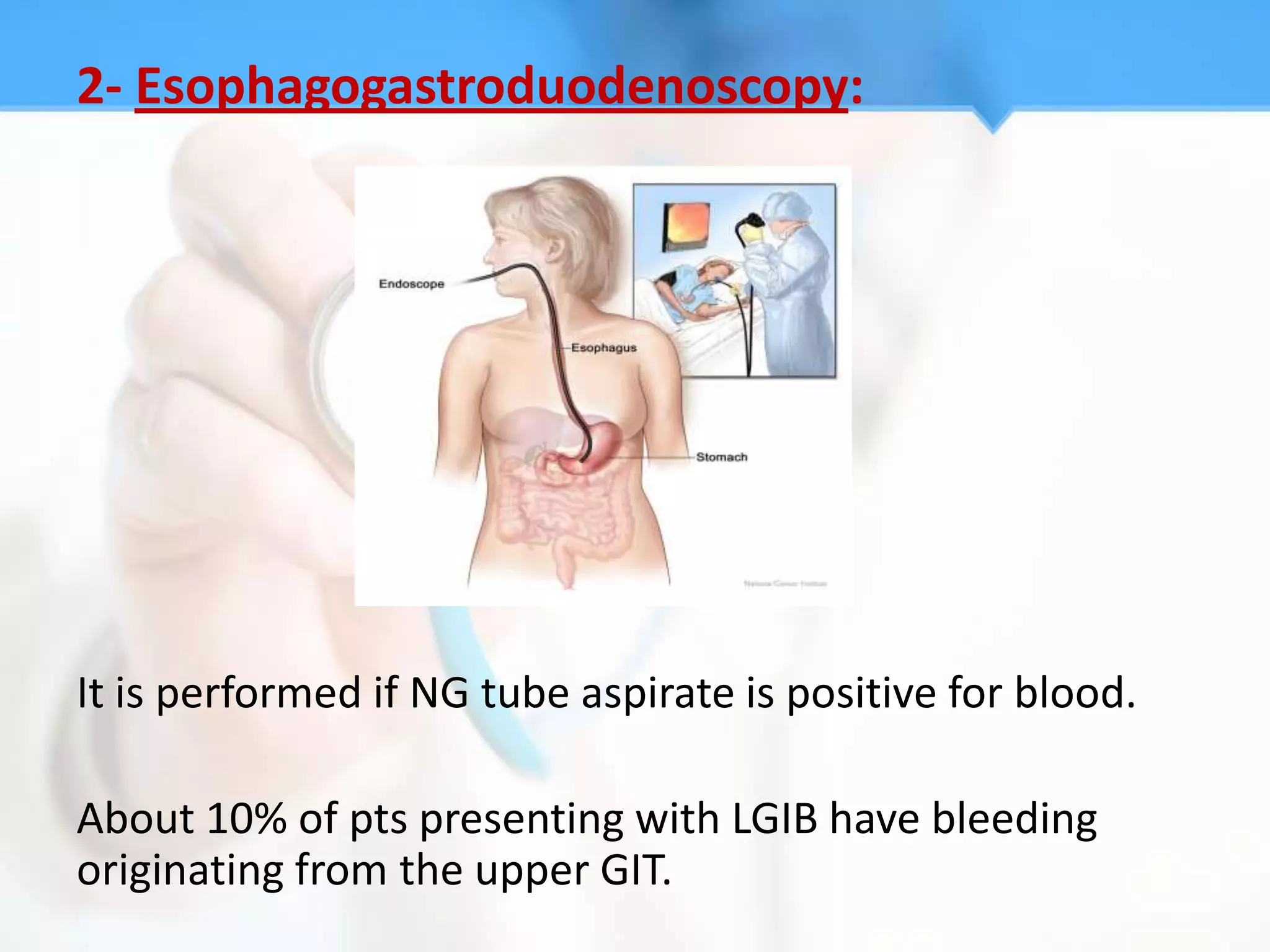 2- Esophagogastroduodenoscopy:




It is performed if NG tube aspirate is positive for blood.

About 10% of pts presenting with LGIB have bleeding
originating from the upper GIT.
 