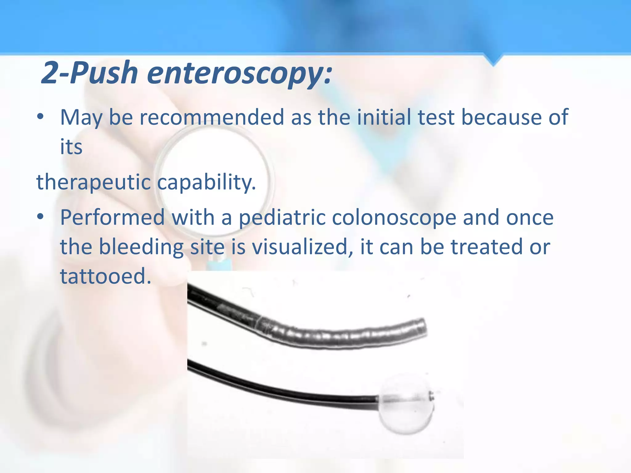 2-Push enteroscopy:
• May be recommended as the initial test because of
  its
therapeutic capability.
• Performed with a pediatric colonoscope and once
  the bleeding site is visualized, it can be treated or
  tattooed.
 