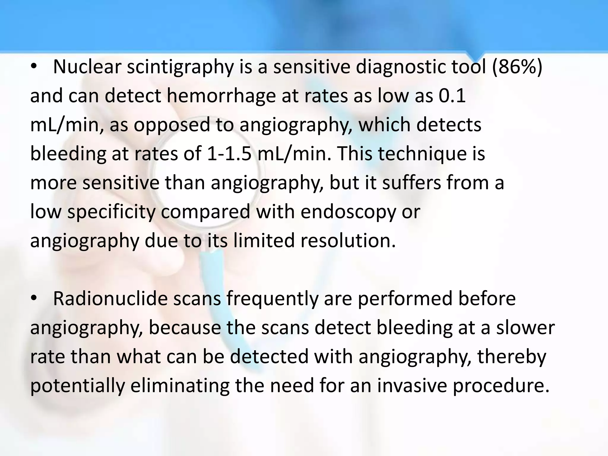 • Nuclear scintigraphy is a sensitive diagnostic tool (86%)
and can detect hemorrhage at rates as low as 0.1
mL/min, as opposed to angiography, which detects
bleeding at rates of 1-1.5 mL/min. This technique is
more sensitive than angiography, but it suffers from a
low specificity compared with endoscopy or
angiography due to its limited resolution.

• Radionuclide scans frequently are performed before
angiography, because the scans detect bleeding at a slower
rate than what can be detected with angiography, thereby
potentially eliminating the need for an invasive procedure.
 