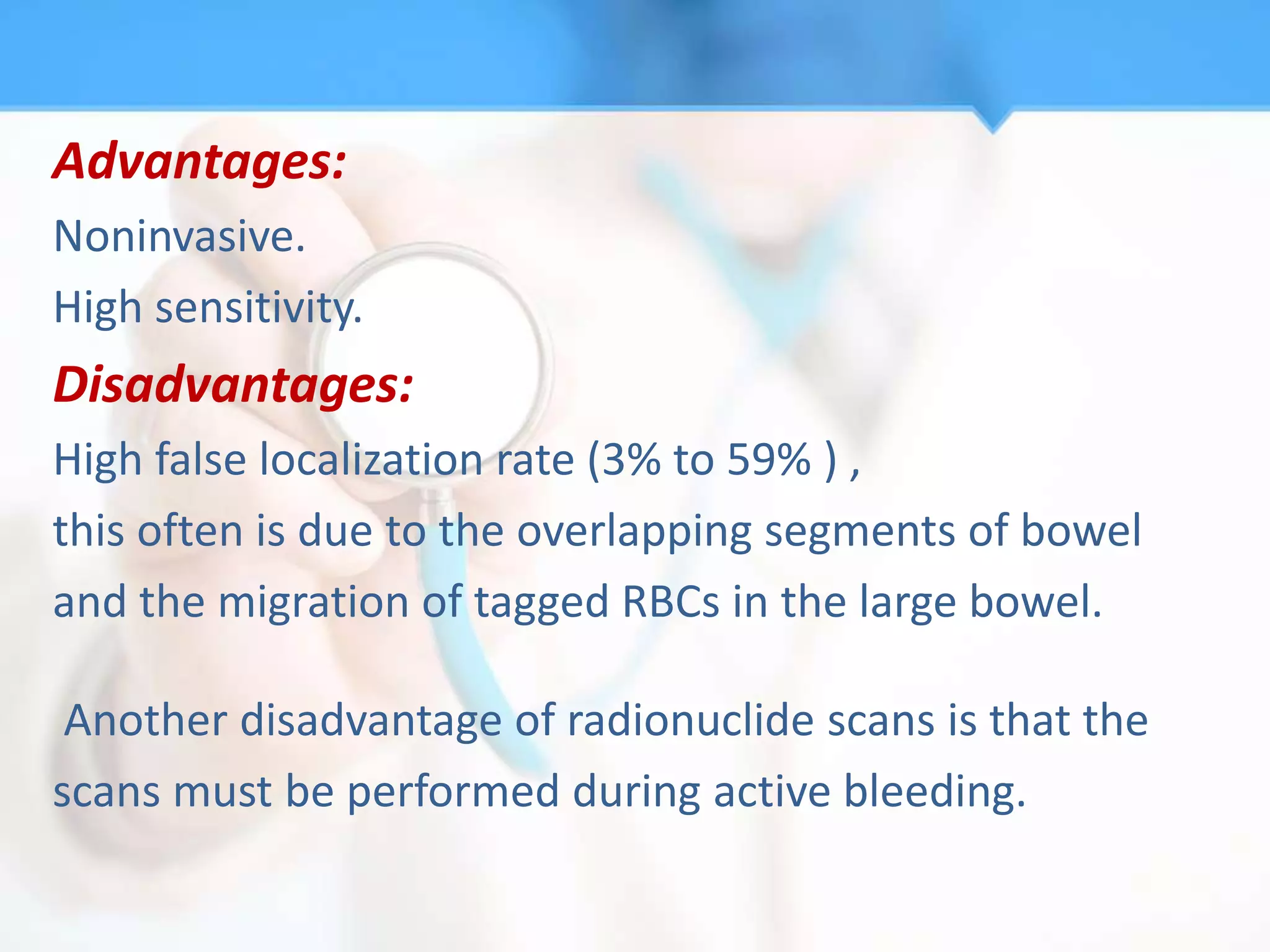 Advantages:
Noninvasive.
High sensitivity.
Disadvantages:
High false localization rate (3% to 59% ) ,
this often is due to the overlapping segments of bowel
and the migration of tagged RBCs in the large bowel.

 Another disadvantage of radionuclide scans is that the
scans must be performed during active bleeding.
 