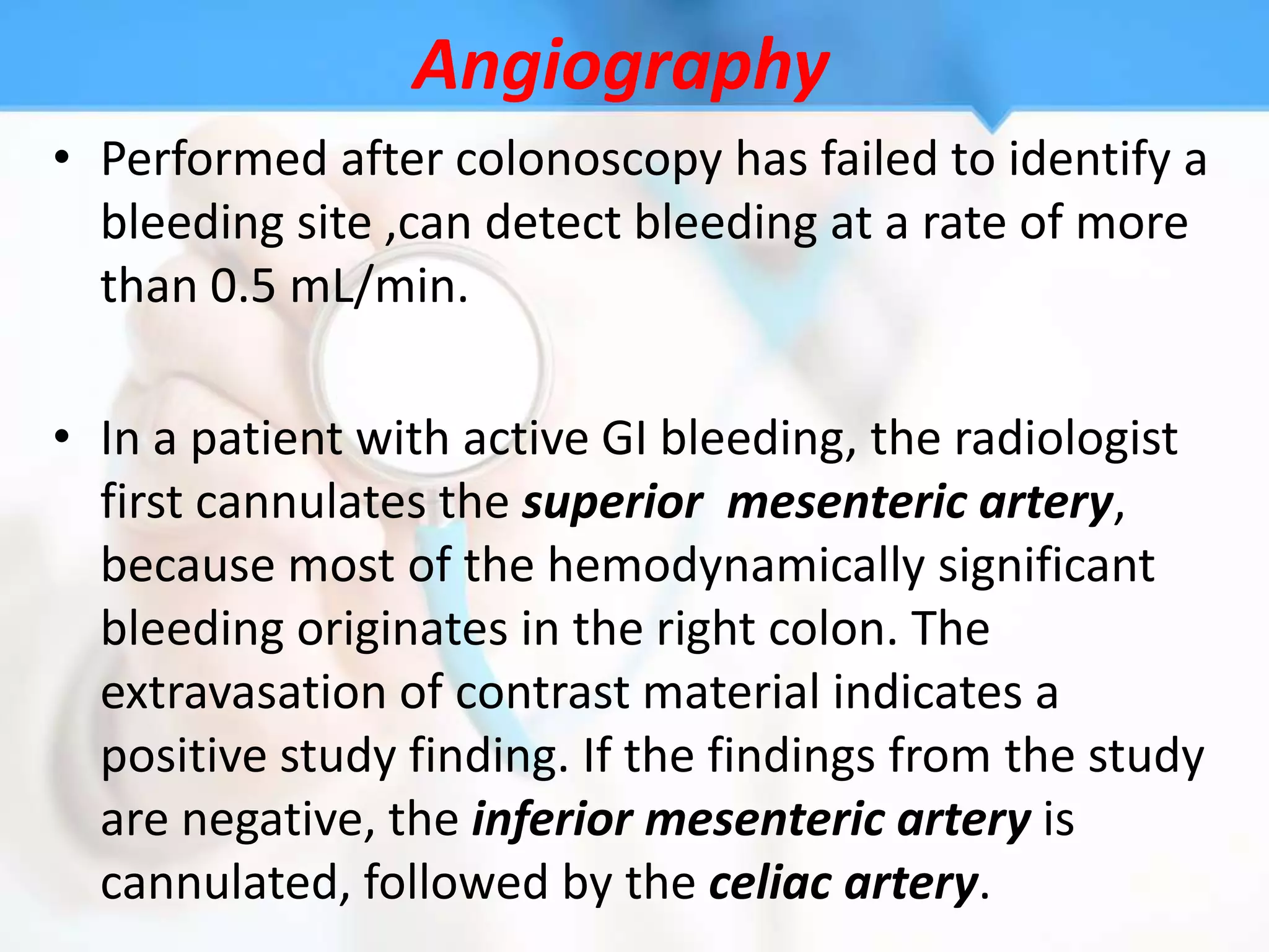Angiography
• Performed after colonoscopy has failed to identify a
  bleeding site ,can detect bleeding at a rate of more
  than 0.5 mL/min.

• In a patient with active GI bleeding, the radiologist
  first cannulates the superior mesenteric artery,
  because most of the hemodynamically significant
  bleeding originates in the right colon. The
  extravasation of contrast material indicates a
  positive study finding. If the findings from the study
  are negative, the inferior mesenteric artery is
  cannulated, followed by the celiac artery.
 