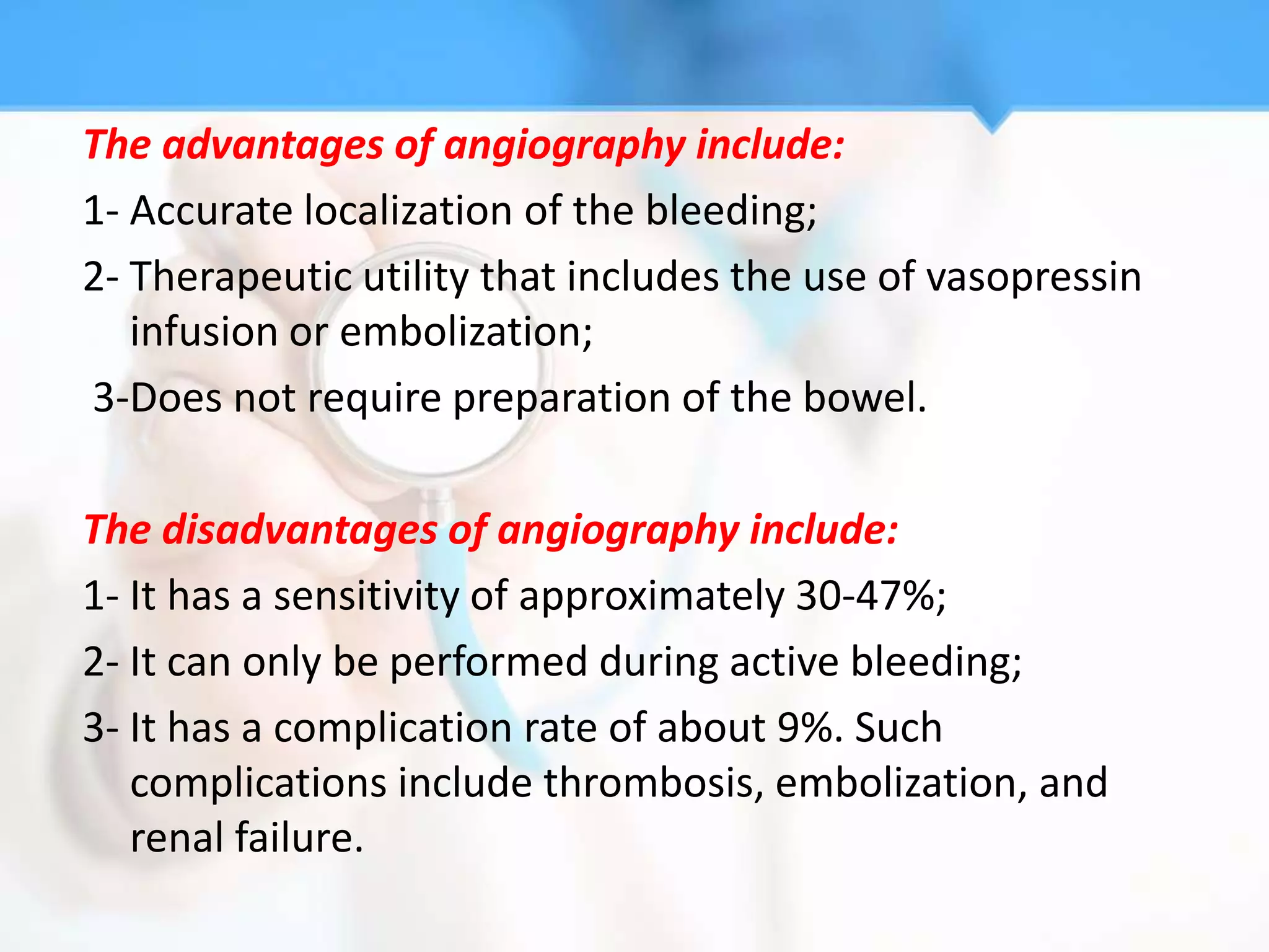 The advantages of angiography include:
1- Accurate localization of the bleeding;
2- Therapeutic utility that includes the use of vasopressin
   infusion or embolization;
3-Does not require preparation of the bowel.

The disadvantages of angiography include:
1- It has a sensitivity of approximately 30-47%;
2- It can only be performed during active bleeding;
3- It has a complication rate of about 9%. Such
   complications include thrombosis, embolization, and
   renal failure.
 