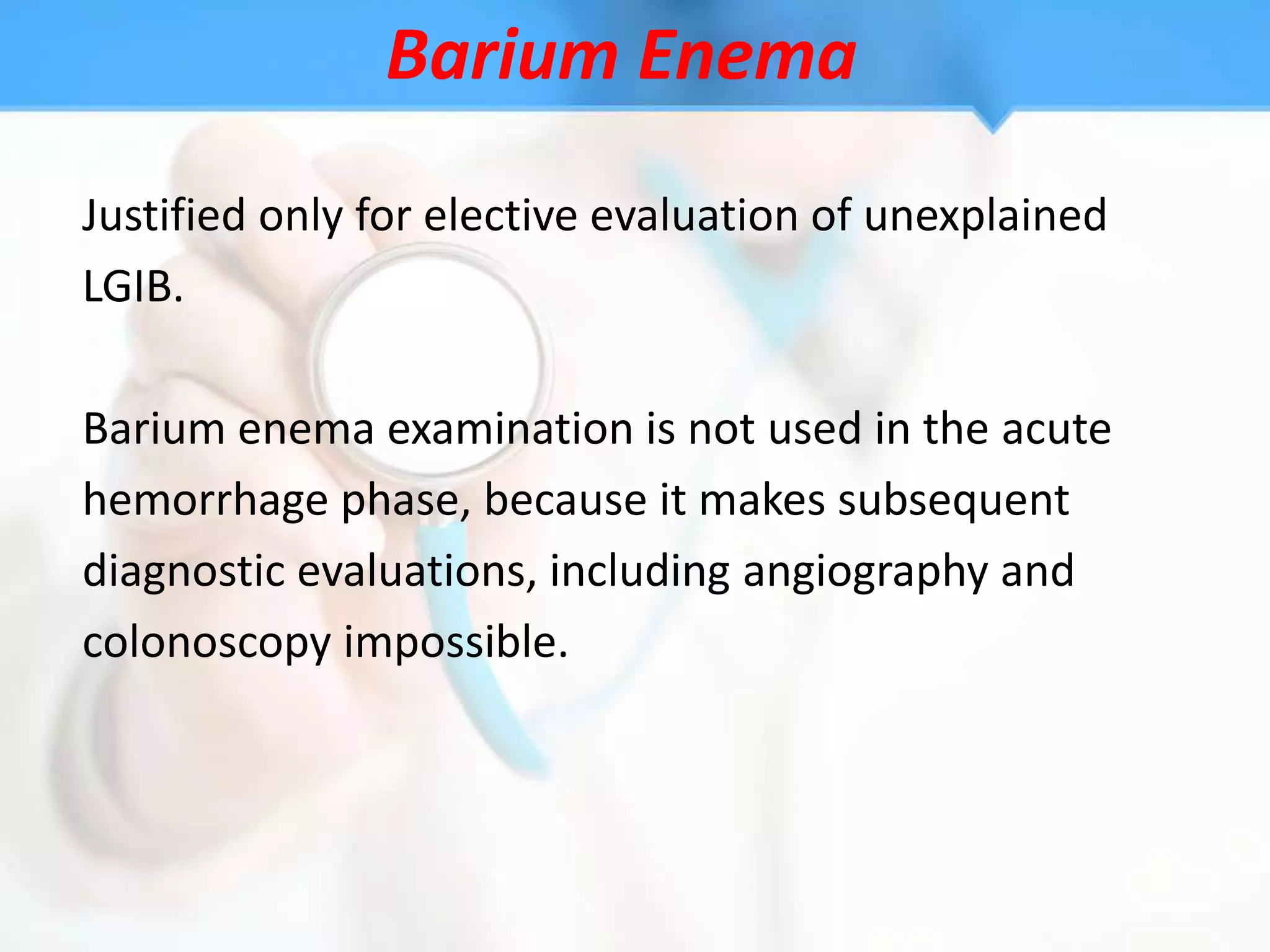 Barium Enema
Justified only for elective evaluation of unexplained
LGIB.

Barium enema examination is not used in the acute
hemorrhage phase, because it makes subsequent
diagnostic evaluations, including angiography and
colonoscopy impossible.
 