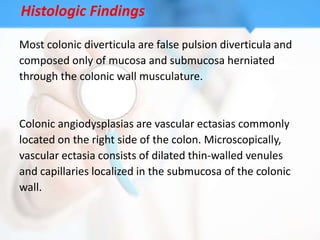 Histologic Findings

Most colonic diverticula are false pulsion diverticula and
composed only of mucosa and submucosa herniated
through the colonic wall musculature.


Colonic angiodysplasias are vascular ectasias commonly
located on the right side of the colon. Microscopically,
vascular ectasia consists of dilated thin-walled venules
and capillaries localized in the submucosa of the colonic
wall.
 
