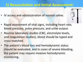 1) Resuscitation and Initial Assessment:

• IV access and administration of normal saline.

• Rapid assessment of vital signs, including heart rate,
  blood pressure, pulse pressure, and urine output.
• Routine laboratory studies (CBC, electrolyte levels,
  and coagulation studies), blood should be typed and
  cross-matched.
• The patient's blood loss and hemodynamic status
  should be evaluated, and in cases of severe bleeding,
  the patient may require invasive hemodynamic
  monitoring .
 