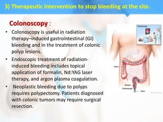 3) Therapeutic intervention to stop bleeding at the site.

 Colonoscopy
• Colonoscopy is useful in radiation
  therapy–induced gastrointestinal (GI)
  bleeding and in the treatment of colonic
  polyp lesions.
• Endoscopic treatment of radiation-
  induced bleeding includes topical
  application of formalin, Nd:YAG laser
  therapy, and argon plasma coagulation.
• Neoplastic bleeding due to polyps
  requires polypectomy. Patients diagnosed
  with colonic tumors may require surgical
  resection.
 