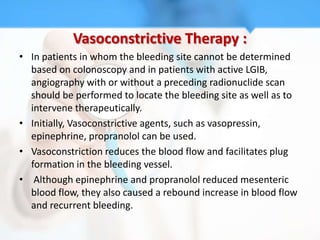 Vasoconstrictive Therapy :
• In patients in whom the bleeding site cannot be determined
  based on colonoscopy and in patients with active LGIB,
  angiography with or without a preceding radionuclide scan
  should be performed to locate the bleeding site as well as to
  intervene therapeutically.
• Initially, Vasoconstrictive agents, such as vasopressin,
  epinephrine, propranolol can be used.
• Vasoconstriction reduces the blood flow and facilitates plug
  formation in the bleeding vessel.
• Although epinephrine and propranolol reduced mesenteric
  blood flow, they also caused a rebound increase in blood flow
  and recurrent bleeding.
 