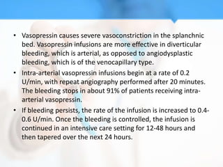• Vasopressin causes severe vasoconstriction in the splanchnic
  bed. Vasopressin infusions are more effective in diverticular
  bleeding, which is arterial, as opposed to angiodysplastic
  bleeding, which is of the venocapillary type.
• Intra-arterial vasopressin infusions begin at a rate of 0.2
  U/min, with repeat angiography performed after 20 minutes.
  The bleeding stops in about 91% of patients receiving intra-
  arterial vasopressin.
• If bleeding persists, the rate of the infusion is increased to 0.4-
  0.6 U/min. Once the bleeding is controlled, the infusion is
  continued in an intensive care setting for 12-48 hours and
  then tapered over the next 24 hours.
 
