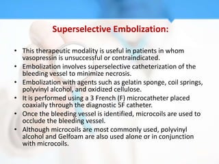 Superselective Embolization:

• This therapeutic modality is useful in patients in whom
  vasopressin is unsuccessful or contraindicated.
• Embolization involves superselective catheterization of the
  bleeding vessel to minimize necrosis.
• Embolization with agents such as gelatin sponge, coil springs,
  polyvinyl alcohol, and oxidized cellulose.
• It is performed using a 3 French (F) microcatheter placed
  coaxially through the diagnostic 5F catheter.
• Once the bleeding vessel is identified, microcoils are used to
  occlude the bleeding vessel.
• Although microcoils are most commonly used, polyvinyl
  alcohol and Gelfoam are also used alone or in conjunction
  with microcoils.
 