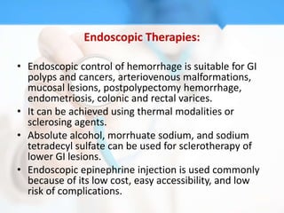 Endoscopic Therapies:

• Endoscopic control of hemorrhage is suitable for GI
  polyps and cancers, arteriovenous malformations,
  mucosal lesions, postpolypectomy hemorrhage,
  endometriosis, colonic and rectal varices.
• It can be achieved using thermal modalities or
  sclerosing agents.
• Absolute alcohol, morrhuate sodium, and sodium
  tetradecyl sulfate can be used for sclerotherapy of
  lower GI lesions.
• Endoscopic epinephrine injection is used commonly
  because of its low cost, easy accessibility, and low
  risk of complications.
 