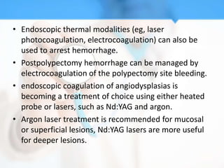 • Endoscopic thermal modalities (eg, laser
  photocoagulation, electrocoagulation) can also be
  used to arrest hemorrhage.
• Postpolypectomy hemorrhage can be managed by
  electrocoagulation of the polypectomy site bleeding.
• endoscopic coagulation of angiodysplasias is
  becoming a treatment of choice using either heated
  probe or lasers, such as Nd:YAG and argon.
• Argon laser treatment is recommended for mucosal
  or superficial lesions, Nd:YAG lasers are more useful
  for deeper lesions.
 